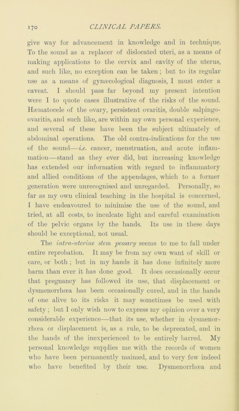 give way for advaiiceineiit in knowledge and in technique. To tlie sonnd as a replacer of dislocated uteri, as a means of making applications to the cervix and cavity of the nterns, and such like, no excejttion can be taken ; but to its regular \ise as a means of gymccological diagnosis, I must enter a caveat. I slionld pass far beyond my present intention were 1 to (piote cases illustrative of the risks of the sonnd. Ificmatocele of the ovary, persistent ovaritis, double salpingo- ovaritis, and such like, are within my own })ersonal experience, and several of these have been tlie subject idtiniately of abdominal operations. The old contra-indications for the nse of the sound—i.e. cancer, menstrnation, and acnte inllani- mation—stand as they ever did, but increasing knowledge has extended our information with regard to inflammatory and allied conditions of the appendages, which to a former generation were unrecognised and imregarded. I’ersonally, so far as my own clinical teacliing in the liospital is concerned, 1 have endeavoured to minimise the nse of the sound, and tried, at all costs, to inculcate light and careful examination of the pelvic organs by the hands. Its use in the.se days should be exceptional, not usual. The intra-uterine stem jjcssary seems to me to fall under entire reprobation. It may be from my own want of skill or care, or both ; but in my hands it has done infinitely more harm than ever it has done good. It does occa.sionallv occur that pregnancy has followed its n.se, that displacement or dysmenorrheea has been occasionally cured, and in the hands of one alive to its risks it may sometimes be used with safety ; but I only wish now to exqu-ess my opinion over a very considerable experience—that its use, whether in dysnieuor- rli(ca or displacement is, as a rule, to be deprecated, and in the hands of the inexperienced to be entirely barred. My personal knowledge sup])lies me with the records of women who have been permanently maimed, and to very few indeed who have benefited by their nse. Dysmenorrhoea and