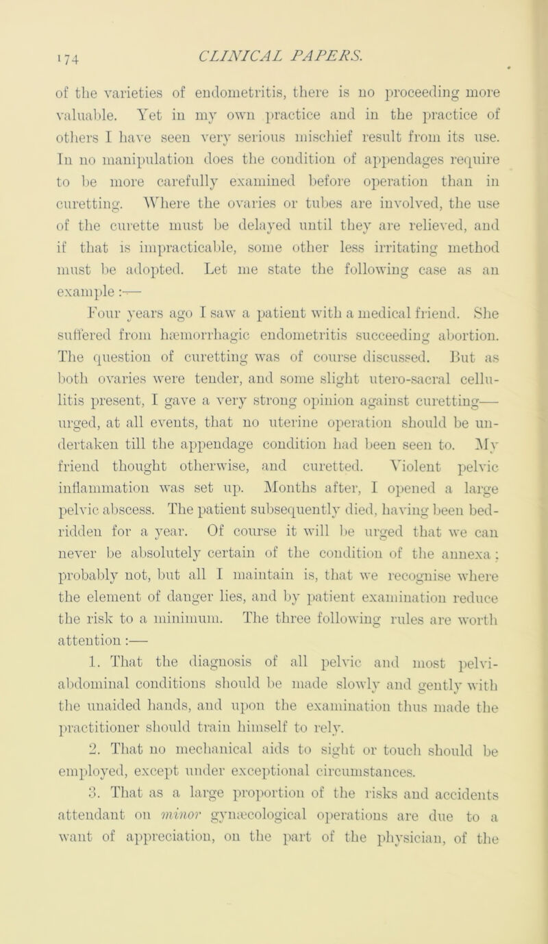 of the varieties of eudoiiietritis, there is no proceeding more valuable. Yet in my own practice and in the practice of otliers I have seen very serious mischief result from its use. In no manipulation does the condition of appendages require to ])e more carefully e.xaniined before operation tlian in curetting. AVhere the ovaries or tubes are involved, the use of the curette must be delayed until they are relieved, and if tliat IS impracticable, some other less irritating method must l)e adopted. Let me state the following case as an example — Four years ago I saw a patient with a medical friend. Slie suffered from htemorrhagic endometritis succeeding: abortion. The question of curetting was of course discussed. But as lioth ovaries were tender, and some slight utero-sacral cellu- litis present, I gave a very strong opinion against curetting— urged, at all events, that no uterine operation should be un- dertaken till the appendage condition had been seen to. Aly friend thought otherwise, and curetted. A^iolent pelvic inflammation was set up. IMonths after, I opened a large pelvic aljscess. The patient subsequently died, having Ijeen bed- ridden for a year. Of course it will f>e urged that we can never be absolutely certain of the condition of tlie annexa ; probaljly not, ljut all I maintain is, that we recognise where the element of danger lies, and by patient examination reduce the risk to a minimum. The three following rules are worth attention :— 1. That the diagnosis of all pelvic and most pelvi- alxlominal conditions should be made slowly and gently with tlie unaided liands, and upon the examination tlius made the ])ractitioner should train himself to rely. 2. That no mechanical aids to sight or touch should be employed, except under exceptional circumstances. 3. Tliat as a large proportion of the risks and accidents attendant on minor gymccological operations are due to a want of appreciation, on the part of the physician, of the