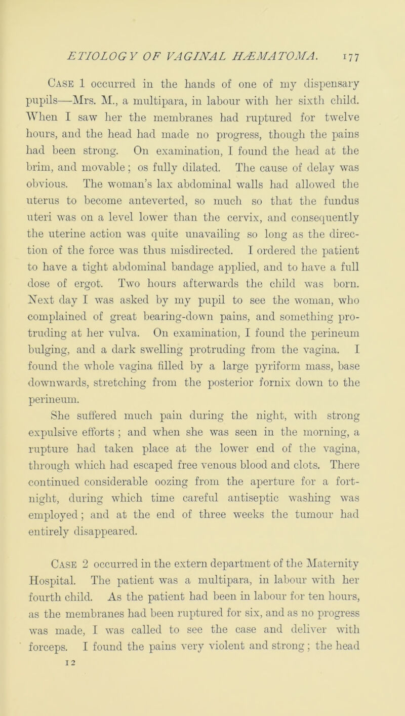 Case 1 occurred in the bauds of one of niy dispensary pupils—Mrs. M., a multipara, in labour with her sixth child. When I saw her the membranes had ruptured for twelve hours, and the head had made no progress, though the pains had been strong. On examination, 1 found the liead at the brim, and movable; os fully dilated. The cause of delay was obvious. The woman’s lax abdominal walls had allowed the uterus to become anteverted, so much so that the fundus uteri was on a level lower than the cervix, and conserpiently the uterine action was quite unavailing so long as the direc- tion of the force was thus misdirected. 1 ordered the patient to have a tight abdominal bandage applied, and to have a full dose of ergot. Two hours afterwards the child was born. Xext day I was asked by my pupil to see the woman, who complained of great bearing-down pains, and something pro- truding at her vulva. On examination, I found the perineum bulging, and a dark swelling protruding from the vagina. I found the whole vagina filled by a large pyriform mass, base downwards, stretching from the posterior fornix down to the perineum. She suffered much pain during the niglit, with strong expulsive efforts ; and when she was seen in the morning, a rupture had taken place at the lower end of the vagina, through which had escaped free venous blood and clots. There continued considerable oozing from the aperture for a fort- night, during which time careful antiseptic washing was employed; and at the end of three weeks the tumour had entirely disappeared. Case 2 occurred in the extern department of tlie Maternity Hospital. The patient was a multipara, in labour with her fourth child. As the patient had been in labour for ten hours, as the membranes had been ruptured for six, and as no progress was made, I was called to see the case and deliver with forceps. I found the pains very violent and strong; the head