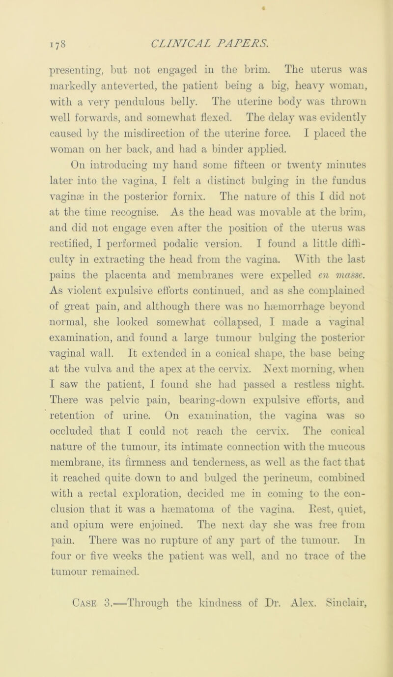 presenting, 1)ut not engaged in tJie brim. The uterus was markedly auteverted, the patient being a big, heavy woman, witli a very pendulous belly. The uterine body was thrown well forwards, and somewhat Hexed. The delay was evidently caused l>y the misdirection of the uterine force. I placed the woman on her back, and had a binder applied. On introducing my hand some fifteen or twenty minutes later into the vao-ina, I felt a distinct bulgino: in the fundus vagina^ in the posterior fornix. The nature of this I did not at the time recognise. As the head was movable at the brim, and did not engage even after the })Osition of the uterus was rectified, I performed podalic version. 1 found a little diffi- culty in extracting the liead from the vagina. With the last pains the placenta and membranes were expelled cn masse. As violent expulsive efforts continued, and as she complained of great pain, and although there was no hfemorrhage Ijeyond normal, she looked somewhat collapsed, I made a vaginal examination, and found a large tumour ljulging the posterior vaginal wall. It extended in a conical shape, the l>ase being at the vulva and the apex at the cervix. Next morning, when I saw the patient, I found she had passed a restless night. There was pelvic pain, bearing-down expulsive efforts, and retention of urine. On examination, the vagina was so occluded that I could not reach the cervix. The conical nature of the tumour, its intimate connection with the mucous membrane, its firmness and tenderness, as well as the fact that it reached (piite down to and fudged the perineum, combined with a rectal exploration, decided me in coming to the con- clusion that it was a h;ematoma of the vagina. Test, quiet, and opium were enjoined. The next day she was free from ])ain. There was no rupture of any part of the tumour. In four or five weeks the patient was well, and no trace of the tumour remained. Case 3.—Through the kindness of Dr. Alex. Sinclair,