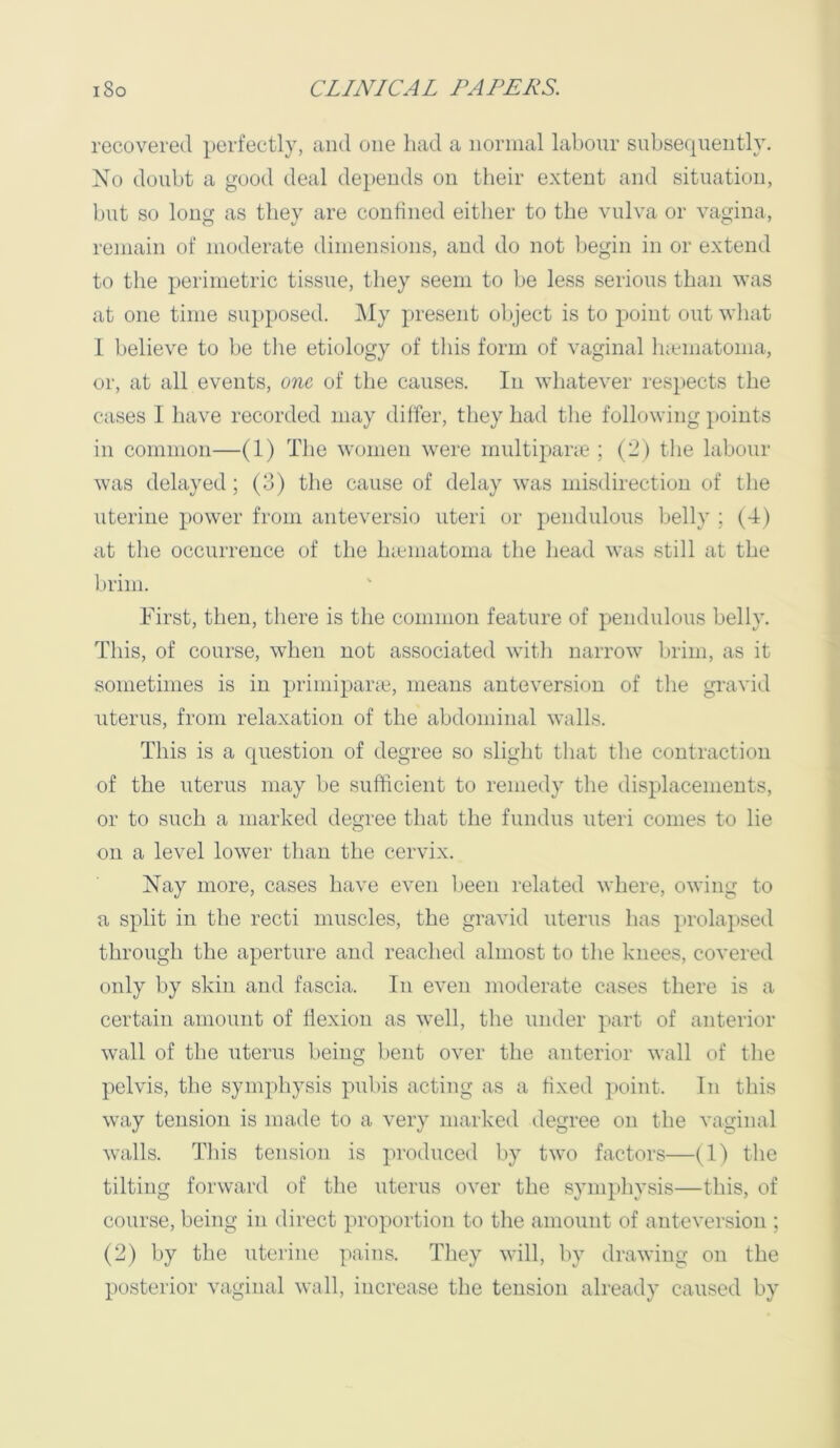 recovered perfectly, and one had a normal labour subsequently. No doubt a good deal depends on their extent and situation, but so long as they are confined either to the vulva or vagina, reinain of moderate dimensions, and do not begin in or extend to the perimetric tissue, they seem to be less serious than was at one time supposed. ]\Iy present object is to point out what 1 believe to be the etiology of this form of vaginal Inematoma, or, at all events, one, of the causes. In wliatever respects the cases I have recorded may differ, they bad the following points in common—(1) The women were multipane ; (2) the labour was delayed ; (3) the cause of delay w^as misdirection of tlie uterine power from anteversio uteri or pendulous belly ; (4) at the occurrence of the bicmatoma the bead was still at the l)rim. First, then, there is the common feature of pendulous belly. This, of course, when not associated with narrow brim, as it sometimes is in primiparic, means ante version of the gravid uterus, from relaxation of the abdominal walls. This is a question of degree so slight that the contraction of the uterus may be sufficient to remedy the displacements, or to such a marked degree that the fundus uteri comes to lie on a level lower than the cervix. Nay more, cases have even l)een related where, owing to a split in the recti muscles, the gravid uterus has prolapsed tbrougb the aperture and reached almost to the knees, covered only by skin and fascia. In even moderate cases there is a certain amount of fiexion as well, the under part of anterior wall of the uterus being bent over the anterior wall of the pelvis, the symphysis pubis acting as a fixed ])oint. In this way tension is made to a very marked degree on the vaginal walls. Tins tension is produced by two factors—(1) the tilting forward of the uterus over the symphysis—this, of course, being in direct proportion to the amount of anteversion ; (2) by the uterine pains. They will, by drawing on the posterior vaginal wall, increase the tension already caused by