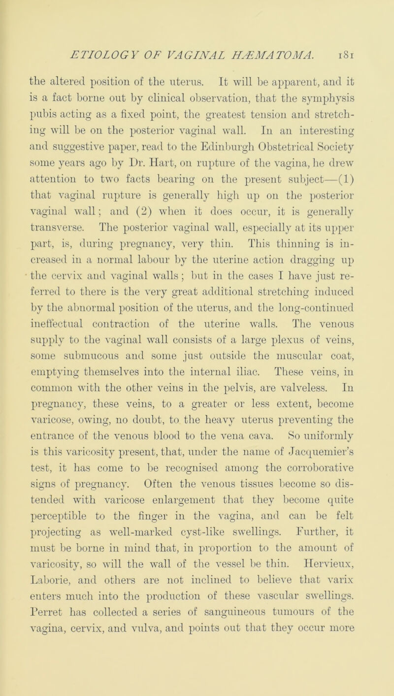 the altered position of the uterus. It will be apparent, and it is a fact borne out by clinical oljservation, that the symphysis pubis acting as a fixed point, the greatest tension and stretcli- ing will be on the posterior vaginal wall. In an interesting and suggestive paper, read to the Edinburgh Obstetrical Society some years ago by Or. Hart, on rupture of the vagina, he drew attention to two facts bearing on the present subject—(1) that vaginal rupture is generally high up on the posterior vaginal wall; and (2) when it does occur, it is generally transverse. The posterior vaginal wall, especially at its u})per part, is, during pregnancy, very thin. This thinning is in- creased in a normal labour by the uterine action dragging up the cervix and vaginal walls; Imt in the cases I have just re- ferred to there is the very great additional stretching induced by the abnormal position of the uterus, and the long-continued ineffectual contraction of the uterine walls. The venous supply to the vaginal wall consists of a large plexus of veins, some submucous and some just outside the muscular coat, emptying themselves into the internal iliac. These veins, in common with the other veins in the pelvis, are valveless. In pregnancy, these veins, to a greater or less extent, become varicose, owing, no doubt, to the heavy uterus preventing the entrance of the venous blood to the vena cava. So uniformly is this varicosity present, that, under the name of Jacc{uemier’s test, it lias come to be recognised among the corroliorative signs of pregnancy. Often the venous tissues become so dis- tended with varicose enlargement that they become quite perceptible to the finger in the vagina, and can be felt projecting as well-marked cyst-like swellings. Further, it must be borne in mind that, in proportion to the amount of varicosity, so will the wall of the vessel be thin. Hervieux, Laborie, and others are not inclined to believe that varix enters much into the production of these vascular swellings. I’erret has collected a series of sanguineous tumours of the vagina, cervix, and vulva, and points out that they occur more