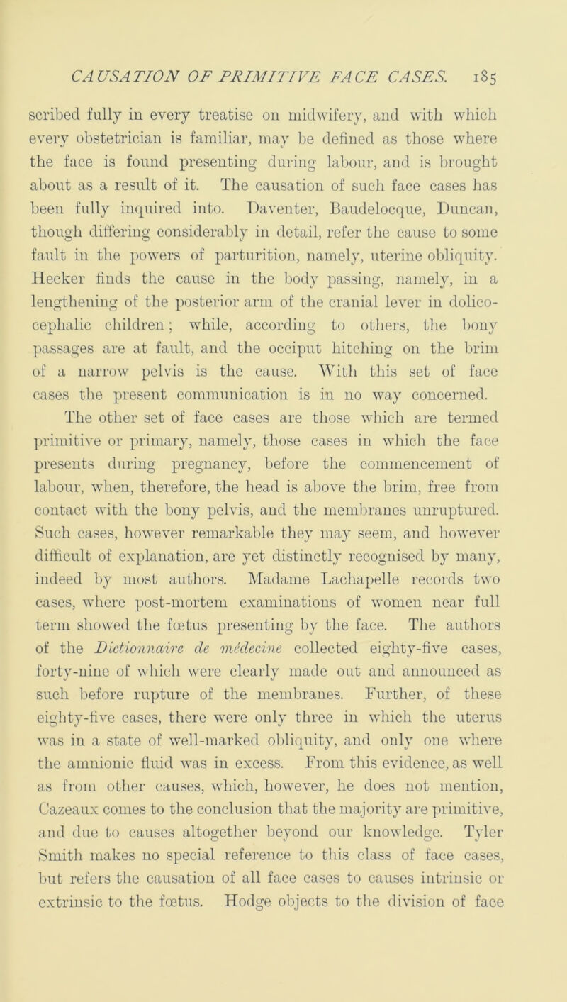 scribed fully in every treatise on midwifery, and with which every obstetrician is familiar, may Ije defined as those where the face is found presenting during labour, and is lu'ought about as a result of it. Tlie causation of such face cases has been fully inquired into. Daventer, Baudelocque, Duncan, though differing considerably in detail, refer the cause to some fault in the powers of parturition, namely, uterine ol)liqnity. Hecker finds the cause in the l)ody passing, namely, in a lengthening of the posterior arm of the cranial lever in dolico- cephalic children; while, according to others, the bony passages are at fault, and the occiput hitching on the brim of a narrow pelvis is the cause. With this set of face cases the present communication is in no way concerned. The other set of face cases are those whicli are termed primitive or primary, namely, those cases in wliich the face presents during pregnancy, before the commencement of labour, when, therefore, the head is above tlie Ijrim, free from contact with the bony pelvis, and the mendu’anes unruptured. Such cases, however remarkable they may seem, and liowever difficult of explanation, are yet distinctly recognised by many, indeed by most authors. IMadame Lachapelle records two cases, where post-mortem examinations of women near full term showed the fmtus presenting by the face. The authors of the Dictioiinaire de mklecinc collected eighty-five cases, forty-nine of which were clearly made out and announced as such Ijefore rupture of the memijranes. Further, of these eighty-five cases, there were only three in which the uterus was in a state of well-marked oljli(piity, and only one where the amnionic fluid was in excess. From this evidence, as well as from other causes, which, however, he does not mention, Cazeaux conies to tlie conclusion that the majority are primitive, and due to causes altogether beyond our knowledge. Tyler Smith makes no special reference to tliis class of face cases, but refers the causation of all face cases to causes intrinsic or extrinsic to the foetus. Hodge objects to the division of face