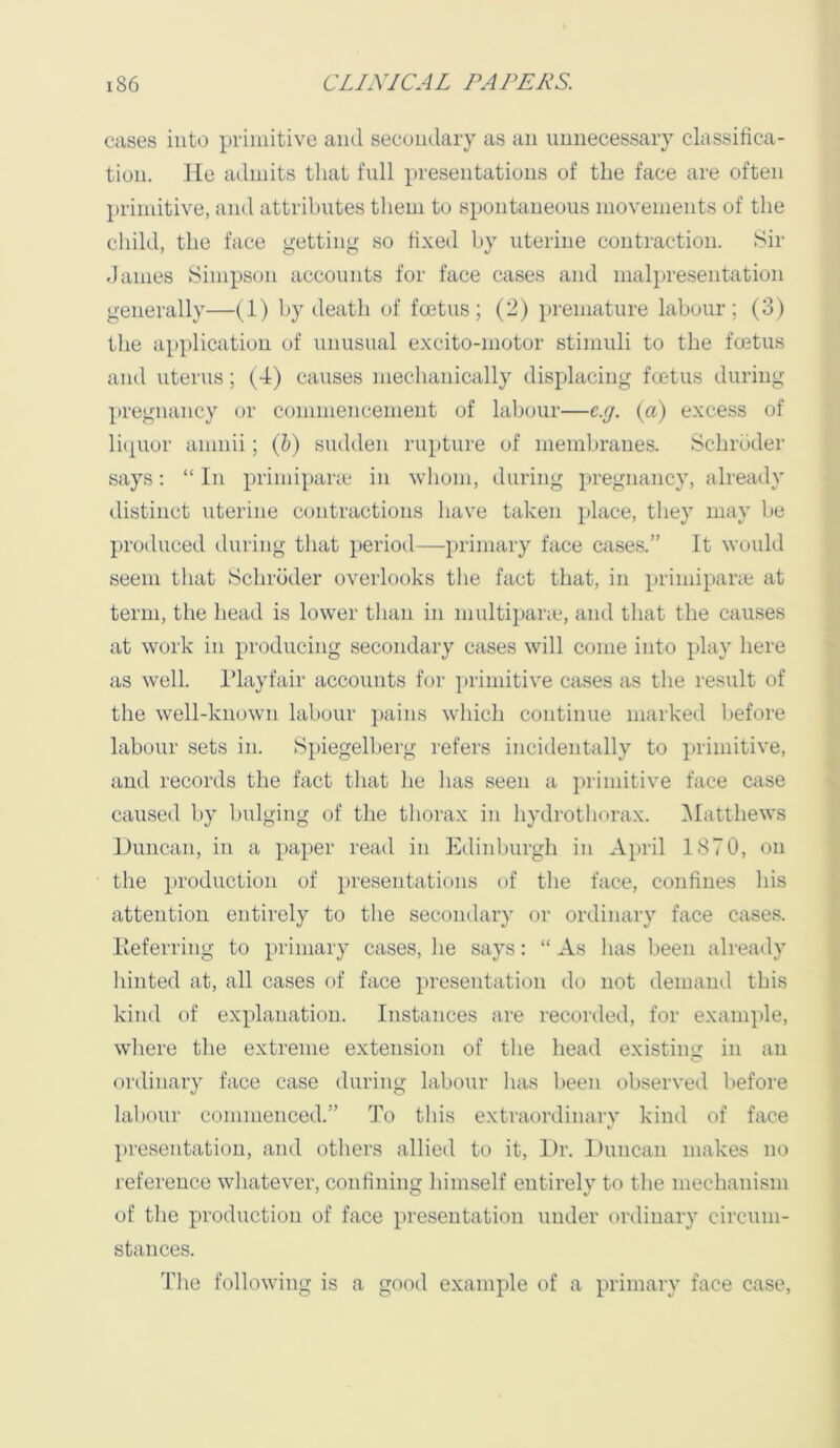 eases into primitive and secondary as an imnecessary classifica- tion. He admits that full presentations of the face are often primitive, and attributes them to spontaneous movements of the child, the face getting so fixed by uterine contraction. Sir dames Simpson accounts for face cases and malpresentation generally—(1) by deatli of foetus; (2) premature labour; (3) the application of unusual excito-niotor stimuli to the foetus ami uterus ; (4) causes mechanically displacing foetus during pregnancy or conmiencenieut of labour—e.g. {a) excess of li(|Uor aiiniii; (h) sudden rupture of membranes. Schroder says: “ In primipane in whom, during pregnancy, already distinct uterine contractions have taken place, they may be produced during that period—-primary face cases.” It would seem that Schroder overlooks tlie fact that, in primiparie at term, the head is lower than in multi})ane, and that the causes at work in producing secondary cases will come into play here as well. Idayfair accounts for primitive cases as tlie result of the well-known labour pains which continue marked before labour sets in. Spiegelberg refers incidentally to primitive, and records the fact tliat lie lias seen a primitive face case caused by bulging of the thorax in hydrothorax. iMatthews lJuncan, in a paper read in Edinburgli in April 1870, on the production of presentations of the face, confines his attention entirely to the secondary or ordinary face cases. Iteferring to primary cases, lie says: “ As has been already hinted at, all cases of face presentation do not demand this kind of explanation. Instances are recorded, for example, where the extreme extension of the head existing in an ordinary face case during labour has been observed before labour commenced.” To this extraordinary kind of face presentation, and others allied to it. Dr. Duncan makes no reference whatever, confining himself entirely to the mechanism of the production of face presentation under ordinary circum- stances. The following is a good example of a primary face case.