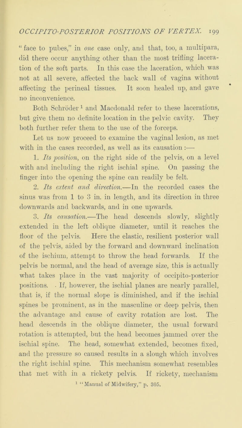 “ face to puljes,” in one case only, and that, too, a innltipara, did there occur anything other than the most trifling lacera- tion of the soft parts. In this case the laceration, which was not at all severe, affected the back wall of vagina without affecting the perineal tissues. It soon liealed up, and gave no inconvenience. Both Schroder ^ and Macdonald refer to these lacerations, but give them no definite location in the pelvic cavity. They both further refer them to the use of the forceps. Let ns now proceed to examine the vaginal lesion, as met with in the cases recorded, as well as its causation :— 1. Its i^osition, on the right side of the pelvis, on a level w'ith and including the right ischial spine. On passing the finger into the opening the si)ine can readily be felt. 2. Its extent and direction.—In tlie recorded cases the sinus was from 1 to 3 in. in length, and its direction in three downwards and l^ackwards, and in one upwards. 3. Its causation.—The head descends slowly, slightly extended in the left oblicpie diameter, until it reaches the floor of the pelvis. Here the elastic, resilient posterior wall of the pelvis, aided by tlie forward and downward inclination of the ischium, attempt to throw the head forwards. If the pelvis be normal, and the head of average size, this is actually what takes place in the vast majority of occipito-posterior positions. • If, however, the ischial planes are nearly parallel, that is, if the normal slope is diminished, and if the ischial spines be prominent, as in the masculine or deep pelvis, then the advantage and cause of cavity rotation are lost. The liead descends in the oblique diameter, the usual forward rotation is attempted, but the head becomes jammed over the ischial spine. The head, somewhat extended, becomes fixed, and the pressure so caused results in a slough which involves the riglit ischial spine. This mechanism somewhat resembles that met with in a rickety pelvis. If rickety, mecliauisni ^ “Manual of Midwifery,” p. 305.