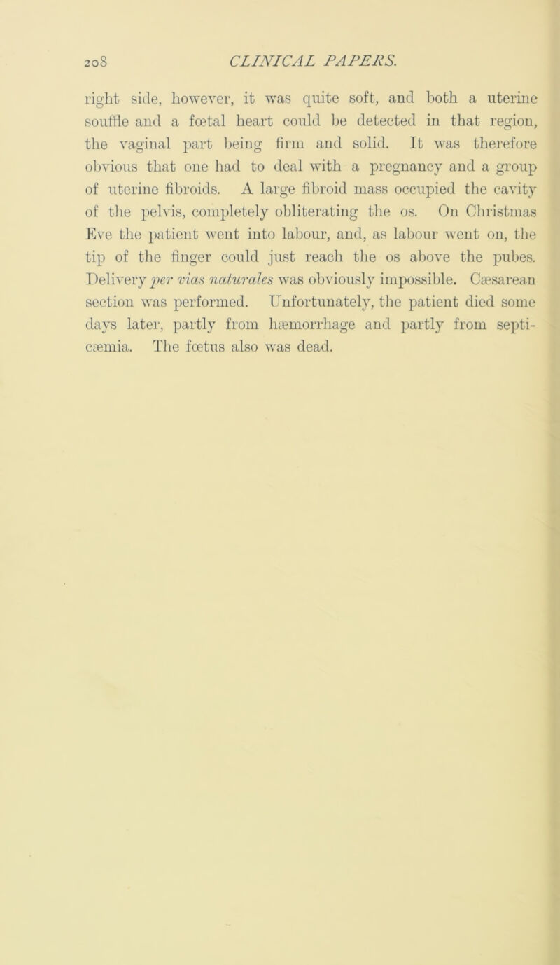 right side, however, it was quite soft, and both a uterine soutlie and a foetal heart could be detected in that region, the vaginal part ijeing firm and solid. It was therefore obvious that one had to deal with a pregnancy and a group of uterine fibroids. A large fibroid mass occupied the cavity of the pelvis, completely obliterating the os. On Christmas Eve the patient went into labour, and, as labour went on, the tip of the finger could just reach the os al)ove the pubes. Delivery im' vias naturales was obviously impossible. Ciesarean section was performed. Unfortunately, the patient died some days later, partly from luemorrhage and partly from septi- ciemia. The foetus also was dead.