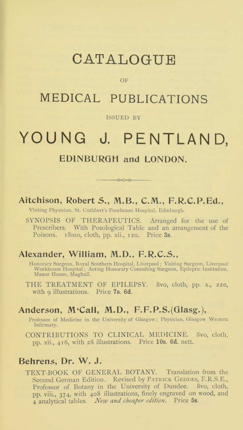 OF MEDICAL PUBLICATIONS ISSUED BY YOUNG J. PENTLAND, EDINBURGH and LONDON. <-00 Aitchison, Robert 5., M.B., C.M., F.R.C.P.Ed., Visiting Physician, St. Cuthbert’s Poorhouse Hospital, Edinburgh. SYNOPSIS OF THERAPEUTICS. Arranged for the use of Prescribers. With Posological Table and an arrangement of the Poisons. i8mo, cloth, pp. xii., 120. Price 3s. Alexander, William, M.D., F.R.C.S., Honorary Surgeon, Royal Southern Plospital, Liverpool; Visiting Surgeon, Liverpool Workhouse Hospital; Acting Honorary Consulting Surgeon, Epileptic Institution, Manor House, Maghull. THE TREATMENT OF EPILEPSY. 8vo, cloth, pp. x., 220, with 9 illustrations. Price 7s. 6d. Anderson, M‘Call, M.D., F.F.P.S.(Glasg.), Professor of Medicine in the University of Glasgow ; Physician, Glasgow Western Infirmary. CONTRIBUTIONS TO CLINICAL MEDICINE. 8vo, cloth, pp. xii., 416, with 28 illustrations. Price 10s. 6d. nett. Behrens, Dr. W. J. TEXT-BOOK OF GENERAL BOTANY. Translation from the Second German Edition. Revised by Patrick Geddes, F.R.S.E., Professor of Botany in the University of Dundee. 8vo, cloth, pp. viii., 374, with 408 illustrations, finely engraved on wood, and