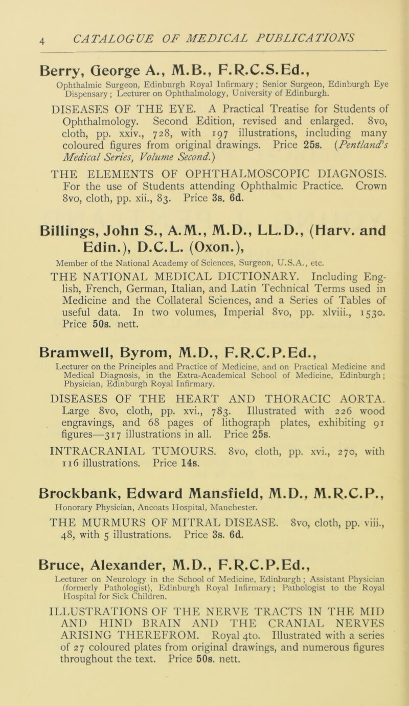 Berry, George A., M.B., F.R.C.S.Ed., Ophthalmic Surgeon, Edinburgh Royal Infirmary; Senior Surgeon, Edinburgh Eye Dispensary ; Lecturer on Ophthalmology, University of Edinburgh. DISEASES OF THE EYE. A Practical Treatise for Students of Ophthalmology. Second Edition, revised and enlarged. 8vo, cloth, pp. xxiv., 728, with 197 illustrations, including many coloured figures from original drawings. Price 25s. {Fentland’s Medical Series, Volume Second.) THE ELEMENTS OF OPHTHALMOSCOPIC DIAGNOSIS. For the use of Students attending Ophthalmic Practice. Crown 8vo, cloth, pp. xii., 83. Price 3s. 6d. Billings, John S., A.M., M.D., LL.D., (Harv. and Edin.), D.C.L. (Oxon.), Member of the National Academy of Sciences, Surgeon, U.S.A., etc. THE NATIONAL MEDICAL DICTIONARY. Including Eng- lish, French, German, Italian, and Latin Technical Terms used in Medicine and the Collateral Sciences, and a Series of Tables of useful data. In two volumes. Imperial 8vo, pp. xlviii., 1530. Price 50s. nett. Bramwell, Byrom, M.D., F.R.C.P.Ed., Lecturer on the Principles and Practice of Medicine, and on Practical Medicine and Medical Diagnosis, in the Extra-Academical School of Medicine, Edinburgh; Physician, Edinburgh Royal Infirmary. DISEASES OF THE HEART AND THORACIC AORTA. Large 8vo, cloth, pp. xvi., 783. Illustrated with 226 wood engravings, and 68 pages of lithograph plates, exhibiting 91 figures—317 illustrations in all. Price 25s. INTRACRANIAL TUMOURS. 8vo, cloth, pp. xvi., 270, with 116 illustrations. Price 14s. Brockbank, Edward Mansfield, M.D., M.R.C.P., Honorary Physician, Ancoats Hospital, Manchester. THE MURMURS OF MITRAL DISEASE. 8vo, cloth, pp. viii., 48, with 5 illustrations. Price 3s. 6d. Bruce, Alexander, M.D., F.R.C.P.Ed., Lecturer on Neurology in the School of Medicine, Edinburgh; Assistant Physician (formerly Pathologist), Edinburgh Royal Infirmary; Pathologist to the Royal Hospital for Sick Children. ILLUSTRATIONS OF THE NERVE TRACTS IN THE MID AND HIND BRAIN AND THE CRANIAL NERVES ARISING THEREFROM. Royal 4to. Illustrated with a series of 27 coloured plates from original drawings, and numerous figures throughout the text. Price 50s. nett.