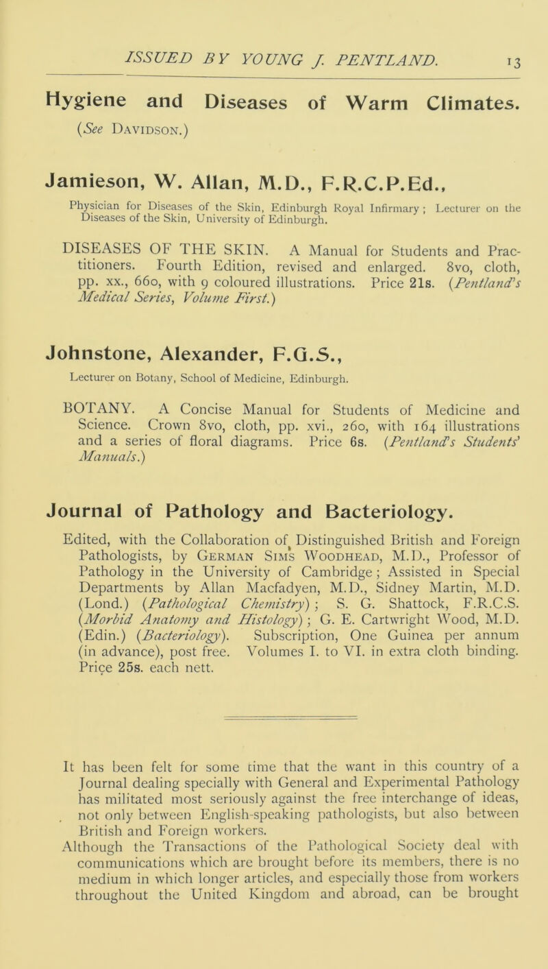 Hygiene and Diseases of Warm Climates. {See Davidson.) Jamieson, W. Allan, M.D., F.R.C.P.Ed., Physician for Diseases of the Skin, Edinburgh Royal Infirmary ; Lecturer on the Diseases of the Skin, University of Edinburgh. DISEASES OF THE SKIN. A Manual for Students and Prac- titioners. Fourth Edition, revised and enlarged. 8vo, cloth, pp. XX., 660, with 9 coloured illustrations. Price 21s. (Eent/and’s Medical Series, Volume Eirst.) Johnstone, Alexander, F.G.S., Lecturer on Botany, School of Medicine, Edinburgh. BOTANY. A Concise Manual for Students of Medicine and Science. Crown 8vo, cloth, pp. xvi., 260, with 164 illustrations and a series of floral diagrams. Price 6s. {PentlanIs Students' Manuals.) Journal of Pathology and Bacteriology. Edited, with the Collaboration of Distinguished British and Foreign Pathologists, by German Sims Woodhead, M.D., Professor of Pathology in the University of Cambridge; Assisted in Special Departments by Allan Macfadyen, M.D., Sidney Martin, M.D. (Lond.) {Pathological Chemistry) ; S. G. Shattock, F.R.C.S. {Alorbid Anatomy and Histology); G. E. Cartwright Wood, M.D. (Edin.) {Bacteriology). Subscription, One Guinea per annum (in advance), post free. Volumes I. to VI. in extra cloth binding. Price 25s. each nett. It has been felt for some cime that the want in this country of a Journal dealing specially with General and Experimental Pathology has militated most seriously against the free interchange of ideas, not only between English-speaking pathologists, but also between British and Foreign workers. Although the Transactions of the Pathological Society deal with communications which are brought before its members, there is no medium in which longer articles, and especially those from workers throughout the United Kingdom and abroad, can be brought