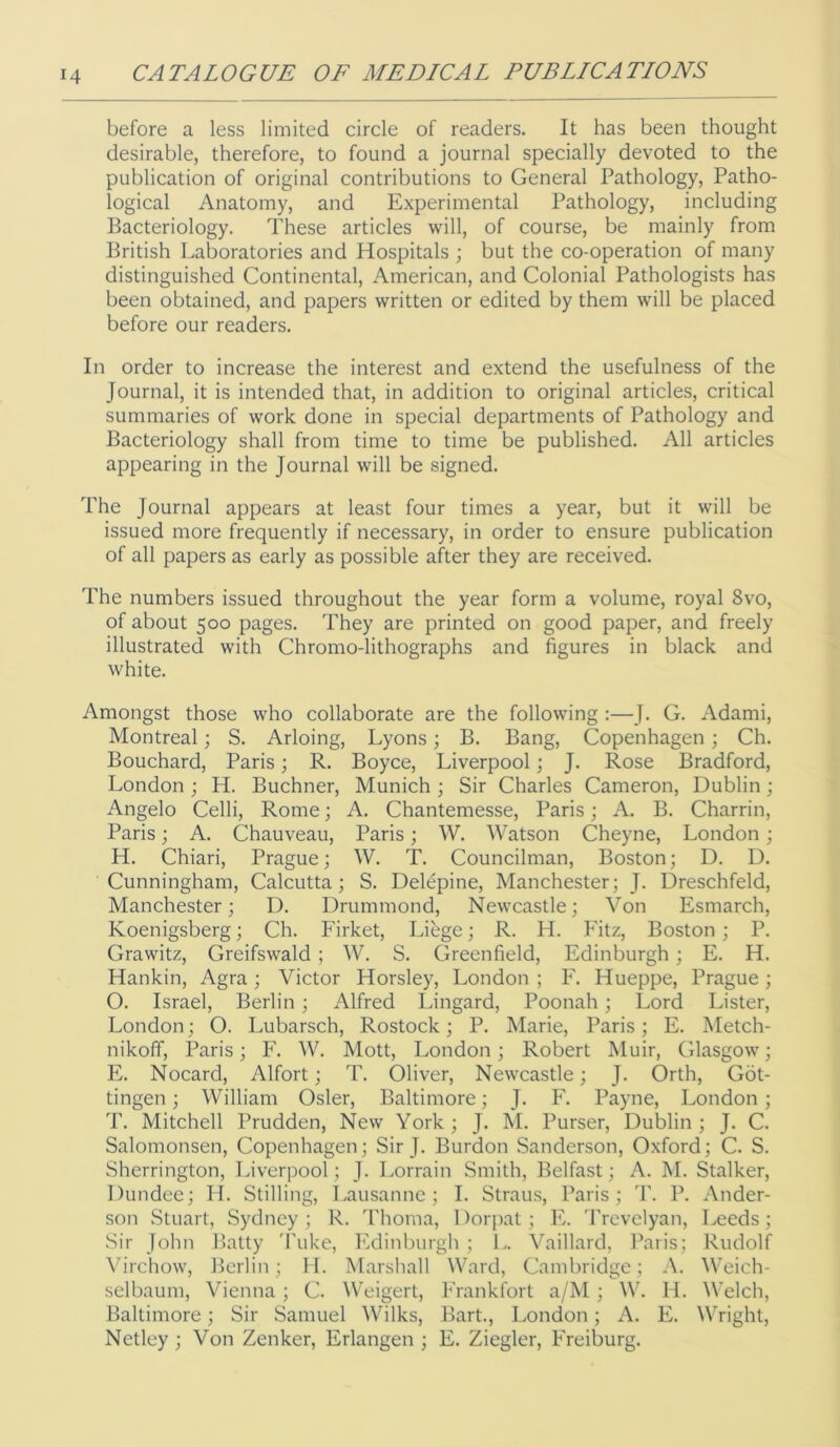 before a less limited circle of readers. It has been thought desirable, therefore, to found a journal specially devoted to the publication of original contributions to General Pathology, Patho- logical Anatomy, and Experimental Pathology, including Bacteriology. These articles will, of course, be mainly from British Laboratories and Hospitals ; but the co-operation of many distinguished Continental, American, and Colonial Pathologists has been obtained, and papers written or edited by them will be placed before our readers. In order to increase the interest and extend the usefulness of the Journal, it is intended that, in addition to original articles, critical summaries of work done in special departments of Pathology and Bacteriology shall from time to time be published. All articles appearing in the Journal will be signed. The Journal appears at least four times a year, but it will be issued more frequently if necessary, in order to ensure publication of all papers as early as possible after they are received. The numbers issued throughout the year form a volume, royal 8vo, of about 500 pages. They are printed on good paper, and freely illustrated with Chromo-lithographs and figures in black and white. Amongst those who collaborate are the following :—J. C. Adami, Montreal; S. Arloing, Lyons; B. Bang, Copenhagen; Ch. Bouchard, Paris; R. Boyce, Liverpool; J. Rose Bradford, London ; H. Buchner, Munich ; Sir Charles Cameron, Dublin; Angelo Celli, Rome; A. Chantemesse, Paris; A. B. Charrin, Paris; A. Chauveau, Paris; W. Watson Cheyne, London; H. Chiari, Prague; W. T. Councilman, Boston; D. D. Cunningham, Calcutta; S. Delepine, Manchester; J. Dreschfeld, Manchester; I). Drummond, Newcastle; Von Esmarch, Koenigsberg; Ch. Firket, Libge; R. H. Fitz, Boston; P. Grawitz, Greifswald ; W. S. Greenfield, Edinburgh; E. H. Hankin, Agra; Victor Horsley, London ; F. Hueppe, Prague; O. Israel, Berlin; Alfred Lingard, Poonah; Lord Lister, London; O. Lubarsch, Rostock; P. Marie, Paris; E. Metch- nikoff, Paris; F. W. Mott, London; Robert Muir, Glasgow; E. Nocard, Alfort; T. Oliver, Newcastle; J. Orth, Got- tingen ; William Osier, Baltimore; J. F. Payne, London; T. Mitchell Prudden, New York; J. M. Purser, Dublin ; J. C. Salomonsen, Copenhagen; Sir J. Burdon Sanderson, Oxford; C. S. Sherrington, Liverpool; J. Lorrain Smith, Belfast; A. M. Stalker, Dundee; II. Stilling, Lausanne; I. Straus, Paris; 'I\ P. Ander- son Stuart, Sydney ; R. 'rhoma, 1 )orpat; E. 'rrcvclyan, Leeds; Sir John Batty 'Puke, Edinburgh ; L. Vaillard, Ikaris; Rudolf Virchow, Berlin; 11. Marshall Ward, Cambridge; A. Weich- selbaum, Vienna; C. Weigert, Frankfort a/M; W. H. Welch, Baltimore; Sir Samuel Wilks, Bart., London; A. E. Wright, Netley ; Von Zenker, Erlangen ; E. Ziegler, Freiburg.