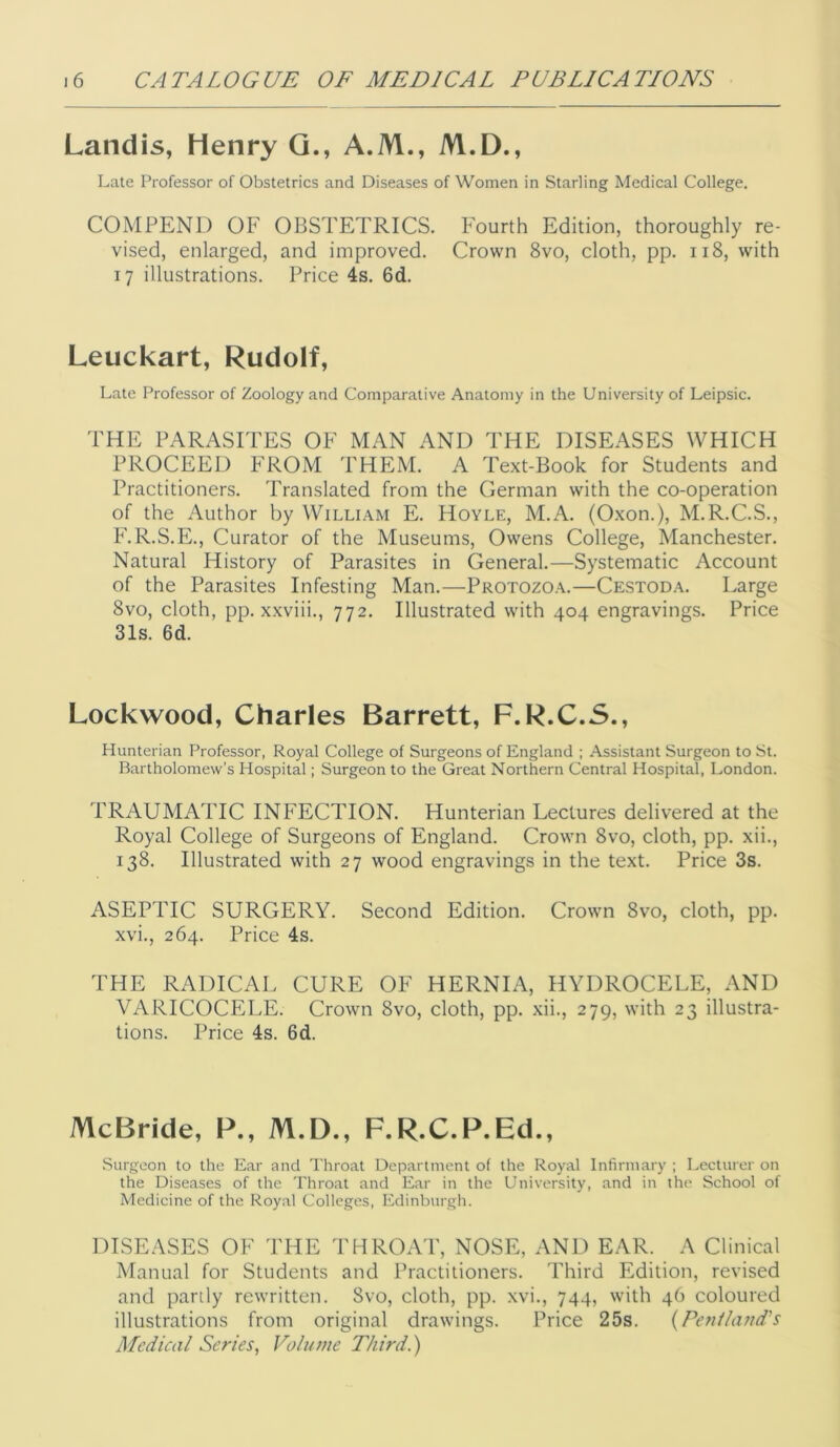 Landis, Henry Q., A.M., M.D., Late Professor of Obstetrics and Diseases of Women in Starling Medical College. COMPENI) OF OBSTETRICS. Fourth Edition, thoroughly re- vised, enlarged, and improved. Crown 8vo, cloth, pp. ii8, with 17 illustrations. Price 4s. 6d. Leuckart, Rudolf, Late Professor of Zoology and Comparative Anatomy in the University of Leipsic. THE PARASITES OF MAN AND THE DISEASES WHICH PROCEED FROM THEM. A Text-Book for Students and Practitioners. Translated from the German with the co-operation of the Author by William E. Hoyle, M.A. (Oxon.), M.R.C.S., F.R.S.E., Curator of the Museums, Owens College, Manchester. Natural History of Parasites in General.—Systematic Account of the Parasites Infesting Man.—Protozoa.—Cestoda. Large 8vo, cloth, pp. xxviii., 772. Illustrated with 404 engravings. Price 31s. 6d. Lockwood, Charles Barrett, F.R.C.5., Hunterian Professor, Royal College of Surgeons of England ; Assistant Surgeon to St. Bartholomew’s Hospital; Surgeon to the Great Northern Central Hospital, London. TRAUMATIC INFECTION. Hunterian Lectures delivered at the Royal College of Surgeons of England. Crown 8vo, cloth, pp. xii., 138. Illustrated with 27 wood engravings in the text. Price 3s. ASEPTIC SURGERY. Second Edition. Crown 8vo, cloth, pp. xvi., 264. Price 4s. THE RADICAL CURE OF HERNIA, HYDROCELE, AND VARICOCELE. Crown 8vo, cloth, pp. xii., 279, with 23 illustra- tions. Price 4s. 6d. McBride, P., M.D., F.R.C.P.Ed., Surgeon to the Ear and Throat Department of the Royal Infirmary ; Lecturer on the Diseases of the Throat and Ear in the University, and in the School of Medicine of the Royal Colleges, Edinburgh. DISEASES OF THE THROAT, NOSE, AND EAR. A Clinical Manual for Students and Practitioners. Third Edition, revised and partly rewritten. 8vo, cloth, pp. xvi., 744, with 46 coloured illustrations from original drawings. Price 25s. {Penthmd's Medical Series, Voliane Third.)