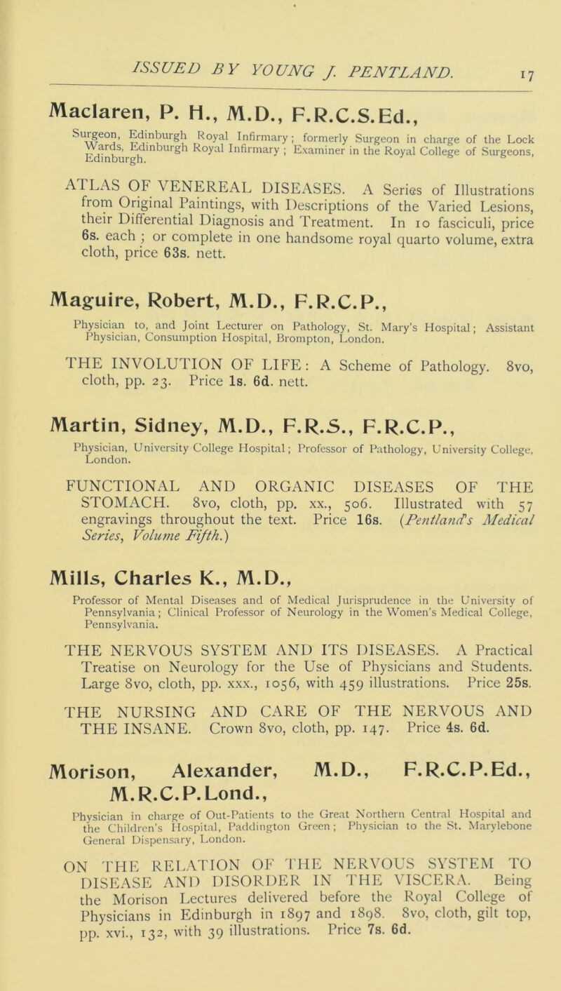 Maclaren, P. H., M.D., F.R.C.S.Ed., Royal Infirmary; formerly Surgeon in charge of the Lock Edinburgh Infirmary ; Examiner in the Royal College of Surgeons, OF VENEREAL DISEASES. A Series of Illustrations from Original Paintings, with Descriptions of the Varied Lesions, their Differential Diagnosis and Treatment. In 10 fasciculi, price 6s. each ; or complete in one handsome royal quarto volume, extra cloth, price 63s. nett. Maguire, Robert, M.D., F.R.C.P., Physician to, and Joint Lecturer on Pathology, St. Mary’s Hospital; Assistant Physician, Consumption Hospital, Brompton, London. d HE INVOLUTION OF LIFE: A Scheme of Pathology. 8vo, cloth, pp. 23. Price Is. 6d. nett. Martin, Sidney, M.D., F.R.S., F.R.C.P., Physician, University College Hospital; Professor of Pathology, University College, London. FUNCTIONAL AND ORGANIC DISEASES OF THE STOMACH. 8vo, cloth, pp. xx., 506. Illustrated with 57 engravings throughout the text. Price 16s. {Pentiatufs Medical Series, Volume Ei/th.) Mills, Charles K., M.D., Professor of Mental Diseases and of Medical Jurisprudence in the University of Pennsylvania; Clinical Professor of Neurology in the Women’s Medical College, Pennsylvania. THE NERVOUS SYSTEM AND ITS DISEASES. A Practical Treatise on Neurology for the Use of Physicians and Students. Large 8vo, cloth, pp. xxx., 1056, with 459 illustrations. Price 25s. THE NURSING AND CARE OF THE NERVOUS AND THE INSANE. Crown 8vo, cloth, pp. 147. Price 4s. 6d. Morison, Alexander, M.D., F.R.C.P.Ed., M.R.C.P. Lond., Physician in charge of Out-Patients to the Great Northern Central Hospital and the Children's Hospital, Paddington Green; Physician to the St. Marylebone General Dispensary, London. ON 'I'HE RED.-VTION OF THE NERVOUS SYSTEM TO DISEASE AND DISORDER IN 'FHE VISCER.V. Being the Morison Lectures delivered before the Royal College of Physicians in Edinburgh in 1897 and 1898. 8vo, cloth, gilt top, pp. xvi., 132, with 39 illustrations. Price 7s. 6d.