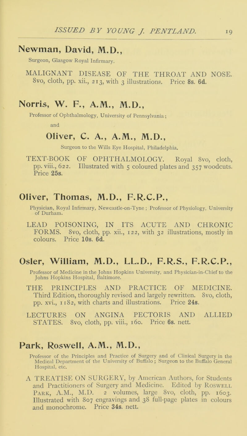 Newman, David, M.D., Surgeon, Glasgow Royal Infirmary. MALIGNANT DISEASE OF THE THROAT AND NOSE. 8vo, cloth, pp. xii., 213, with 3 illustrations. Price 8s. 6d. Norris, W. F., A.M., M.D., Professor of Ophthalmology, University of Pennsylvania; and Oliver, C. A., A.M., M.D., Surgeon to the Wills Eye Hospital, Philadelphia. TEXT-BOOK OF OPHTHALMOLOGY. Royal 8vo, cloth, pp. viii., 622. Illustrated with 5 coloured plates and 357 woodcuts. Price 25s. Oliver, Thomas, M.D., F.R.C.P., Physician, Royal Infirmary, Newcastle-on-Tyne ; Professor of Physiology, University of Durham. LEAD POISONING, IN ITS ACUTE AND CHRONIC FORMS. 8vo, cloth, pp. xii., 122, with 32 illustrations, mostly in colours. Price 10s. 6d. Osier, William, M.D., LL.D., F.R.S., F.R.C.P., Professor of Medicine in the Johns Hopkins University, and Physician-in-Chief to the Johns Hopkins Hospital, Baltimore. THE PRINCIPLES AND PRACTICE OF MEDICINE. Third Edition, thoroughly revised and largely rewritten. 8vo, cloth, pp. xvi., 1182, with charts and illustrations. Price 24s. LECTURES ON ANGINA PECTORIS AND ALLIED STATES. 8vo, cloth, pp. viii., 160. Price 6s. nett. Park, Roswell, A.M., /VI.D., Professor of the Principles and Practice of Surgery and of Clinical Surgery in tlie Medical Department of tlie University of Buffalo ; Surgeon to the Buffalo General Hospital, etc. A TREATISE ON SURGERY, by American Authors, for Students and Practitioners of Surgery and Medicine. Edited by Roswell Park, A.M., M.D. 2 volumes, large 8vo, cloth, pp. 1603. Illustrated with 807 engravings and 38 full-page plates in colours and monochrome. Price 34s. nett.