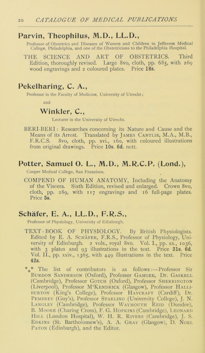 Parvin, Theophilus, M.D., LL.D., Professor of Obstetrics and Diseases of Women and Children in Jefferson Medical College, Philadelphia, and one of the Obstetricians to the Philadelphia Hospital. THE SCIENCE AND ART OF OBSTETRICS. Third Edition, thoroughly revised. Large 8vo, cloth, pp. 685, with 269 wood engravings and 2 coloured plates. Price 18s. Pekelharing, C. A., Professor in the Faculty of Medicine, University of Utrecht; and Winkler, C., Lecturer in the University of Utrecht. BERI-BERI: Researches concerning its Nature and Cause and the Means of its Arrest. Translated by James Cantlik, M.A., M.B., F.R.C.S. 8vo, cloth, pp. xvi., 160, w'ith coloured illustrations from original drawings. Price 10s. 6d. nett. Potter, Samuel O. L., M.D., M.R.C.P. (Lond.), Cooper Medical College, San Francisco. COMPEND OF HUMAN ANATOMY, Including the Anatomy of the Viscera. Sixth Edition, revised and enlarged. Crown 8vo, cloth, pp. 289, with 117 engravings and 16 full-page plates. Price 5s. Schafer, E. A., LL.D., F.R.S., Professor of Physiology, University of Edinburgh. TEXT-BOOK OF PHYSIOLOGY. By British Physiologists. Edited by E. A. Schafer, F.R.S., Professor of Physiology, Uni- versity of Edinburgh. 2 vols., royal 8vo. Vol. L, pp. xx., 1036, with 3 plates and 93 illustrations in the text. Price 31s. 6d. Vol. IL, pp. xxiv., 1365, with 449 illustrations in the text. Price 42s. *** The list of contributors is as follows:—Professor Sir Burdon Sanderson (Oxford), Professor Gamgee, Dr. Gaskell (Cambridge), Professor Gotch (Oxford), Professor Sherrington (Liverpool), Professor M'Kendrick (Glasgow), Professor Halli- UURTON (King’s College), Professor Haycraft (Cardiff), Dr. Pkmhrev (Guy’s), Professor Starling (University College), J. N. Langley (Cambridge), Professor Wavmouth Reid (Dundee), B. Moore (('haring Cross), F. G. Hoprins (Cambridge), Leonard Hii.r, (London Hospital), AV. H. R. Rivers (Cambridge), J. S. Edkins (St. Bartholomew’s), A. A. Gray (Glasgow), 1). Noel Baton (Edinburgh), and the Editor.