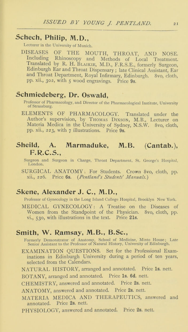 Schech, Philip, M.D., Lecturer in the University of Munich. DISEASES OF THE MOUTH, THROAT, AND NOSE. Including Rhinoscopy and Methods of Local Treatment. Translated by R. H. Blaikie, M.D., F.R.S.E., formerly Surgeon, Edinburgh Ear and Throat Dispensary ; late Clinical Assistant, Ear and Throat Department, Royal Infirmary, Edinburgh. 8vo, cloth, pp. xii., 302, with 5 wood engravings. Price 9s. Schmiedeberg, Dr. Oswald, Professor of Pharmacology, and Director of the Pharmacological Institute, University of Strassburg. ELEMENTS OF PHARMACOLOGY. Translated under the Author’s supervision, by Thomas Dixson, M.B., Lecturer on Materia Medica in the University of Sydney, N.S.W. 8vo, cloth, pp. xii., 223, with 7 illustrations. Price 9s. Sheild, A. Marmaduke, M.B. (Cantab.), F.R.C.S., Surgeon and Surgeon in Charge, Throat Department, St. George’s Hospital. London. SURGICAL ANATOMY; For Students. Crovrn 8vo, cloth, pp. xii., 226. Price 6s. {Pentland's Students' Manuals.) Skene, Alexander J. C., M.D., Professor of Gynecology in the Long Island College Hospital, Brooklyn New York. MEDICAL GYNECOLOGY: A Treatise on the Diseases of Women from the Standpoint of the Physician. 8vo, cloth, pp. vi-, 530, with illustrations in the text. Price 21s. Smith, W. Ramsay, M.B., B.Sc., Formerly Demonstrator of Anatomy, School of Medicine, Minto House; Late Senior Assistant to the Professor of Natural History, University of Edinburgh. EXAMINATION QUESTIONS. Set for the Professional Exam- inations in Edinburgh University during a period of ten years, selected from the Calendars. NATURAL HISTORY, arranged and annotated. Price Is. nett. BOTANY, arranged and annotated. Price Is. 6d. nett. CHEMISTRY, answered and annotated. Price 2s. nett. ANATOMY, answered and annotated. Price 2s. nett. MATERIA MEDICA AND THERAPEUTICS, answered and annotated. Price 2s. nett. PHYSIOLOGY, answered and annotated. Price 2s. nett.