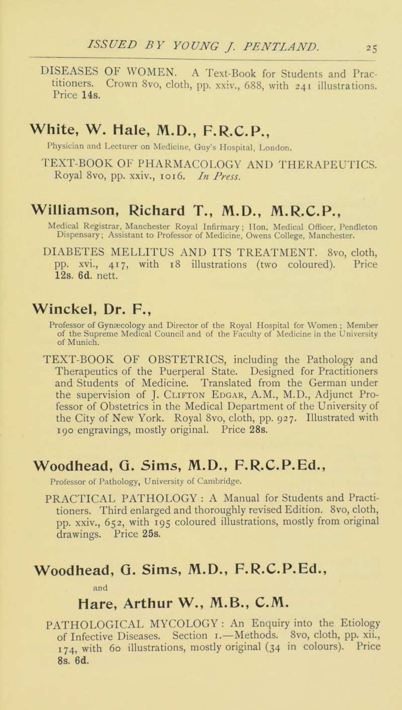 DISEASES OF WOMEN. A Text-Book for Students and Prac- titioners. Crown 8vo, cloth, pp. xxiv., 688, with 241 illustrations. Price 14s. White, W. Hale, M.D., F.R.C.P., Physician and Lecturer on Medicine, Guy's Hospital, London. 'I'EXT-BOOK OF PHARMACOLOGY AND THERAPEUTICS. Royal 8vo, pp. xxiv., 1016. In Press. Williamson, Richard T., M.D., M.R.C.P., Medical Registrar, Manchester Royal Infirmary; Hon. Medical Officer, Pendleton Dispensary; Assistant to Professor of Medicine, Owens College, Manchester. DIABETES MELLITUS AND ITS TREATMENT. 8vo, cloth, pp. xvi., 417, with 18 illustrations (two coloured). Price 12s. 6d. nett. Winckel, Dr. F., Professor of Gynaecology and Director of the Royal Hospital for Women ; Member of the Supreme Medical Council and of the Faculty of Medicine in the University of Munich. TEXT-BOOK OF OBSTETRICS, including the Pathology and Therapeutics of the Puerperal State. Designed for Practitioners and Students of Medicine. Translated from the German under the supervision of J. Clifton Edgar, A.M., M.D., Adjunct Pro- fessor of Obstetrics in the Medical Department of the University of the City of New York. Royal 8vo, cloth, pp. 927. Illustrated with 190 engravings, mostly original. Price 28s. Woodhead, Q. Sims, M.D., F.R.C.P.Ed., Professor of Pathology, University of Cambridge. PRACTICAL PATHOLOGY : A Manual for Students and Practi- tioners. Third enlarged and thoroughly revised Edition. 8vo, cloth, pp. xxiv., 652, with 195 coloured illustrations, mostly from original drawings. Price 25s. Woodhead, Q. Sims, M.D., F.R.C.P.Ed., and Hare, Arthur W., M.B., C.M. PATHOLOGICAL MYCOLOGY : An Enquiry into the Etiology of Infective Diseases. Section i.—Methods. 8vo, cloth, pp. xii., 174, with 60 illustrations, mostly original (34 in colours). Price 8s. 6d.