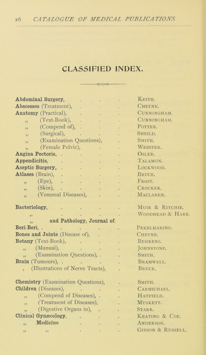 CLASSIFIED INDEX. — Abdominal Surgery, Keith. Abscesses (Treatment), Cheyne. Anatomy (Practical), Cunningham. ,, ('Pext-Book), CUNNINGHA.M. ,, (Compend of), . Potter. „ (Surgical), Sheild. ,, (Examination Questions), Smith. ,, (Female Pelvic), Webster. Angina Pectoris, .... OSLER. Appendicitis, .... Tala MON. Aseptic Surgery, .... Lockwood. Atlases (Brain), .... Bruce. „ (Eye), .... Frost. „ (Skin), .... Crocker. ,, (Venereal Diseases), Maclaren. Bacteriology, .... Muir & Ritchie. )? .... „ and Pathology, Journal of. WooDHEAD N' Hare. Beri-Beri, ..... Pekelharing. Bones and Joints (Disease of). Chevne. Botany (Text-Book), Behrens. ,, (Manual), Johnstone. ,, (Examination Questions), . S.mith. Brain (Tumours), .... Bramwell. , (Illustrations of Nerve Tracts), Bruce. Chemistry (Examination Questions), Smith. Children (Diseases), Carmichael. ,, (Compend of Diseases), . Hatfield. ,, (Treatment of Diseases), Muskett. ,, (Digestive Organs in). Starr. Clinical Gynaecology, Keating & Coe. ,, Medicine Ander.son. j) n ...