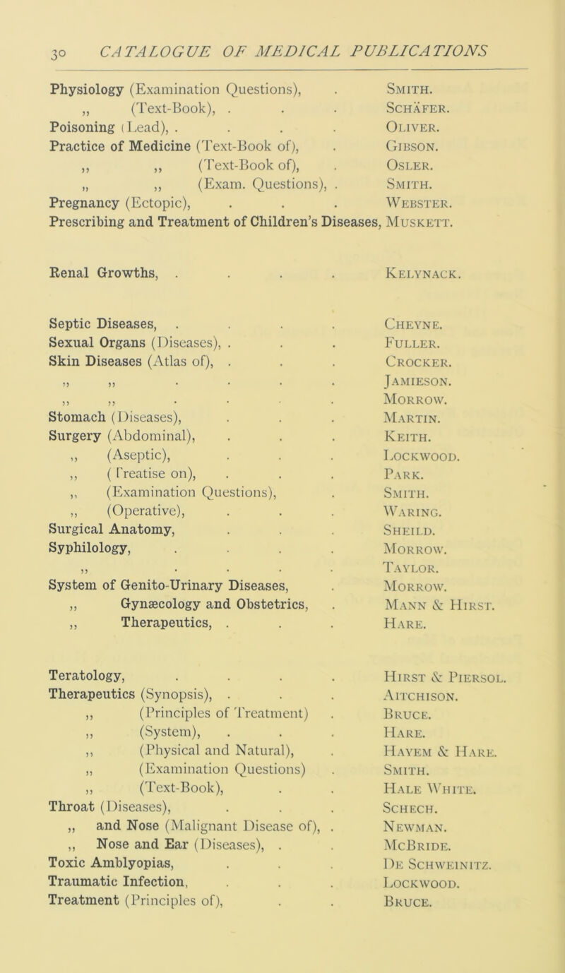 Physiology (Examination Questions), ,, (Text-Book), . Poisoning (Lead), . Practice of Medicine (Text-Book of), ,, ,, (Text-Book of), „ ,, (Exam. Questions), Pregnancy (Ectopic), Smith. Schafer. Ol.lVER. Gibson. OSLER. Smith. Webster. Prescribing and Treatment of Children’s Diseases, Muskett. Renal Growths, Kelynack. Septic Diseases, Sexual Organs (Diseases), . Skin Diseases (Atlas of), . 5) ... 5) n ... stomach (Diseases), Surgery (Abdominal), ,, (Aseptic), ,, ( Treatise on), ,, (Examination Questions), ,, (Operative), Surgical Anatomy, Syphilology, )) ... System of Genito-Urinary Diseases, ,, Gynaecology and Obstetrics, ,, Therapeutics, . Cheyne. Fuller. Crocker. Jamieson. Morrow. Martin. Keith. Lockwood. Park. Smith. Waring. Sheild. Morrow. Taylor. Morrow. Mann & Hirst. Hare. Teratology, Therapeutics (Synopsis), . ,, (Principles of'rreatmcnt) „ (System), ,, ( Physical and Natural), „ (Examination Questions) ,, (Text-Book), Throat (Diseases), ,, and Nose (Malignant Disease of), ,, Nose and Ear (Diseases), . Toxic Amblyopias, Traumatic Infection, Treatment (Principles of), Hirst <S: Piersol. A ITCH I SON. Bruce. Hare. Hayem & Hare:. Smith. Hale White. SCHECH. Newman. McBride. De Schweinitz. Lockwood. Bruce.