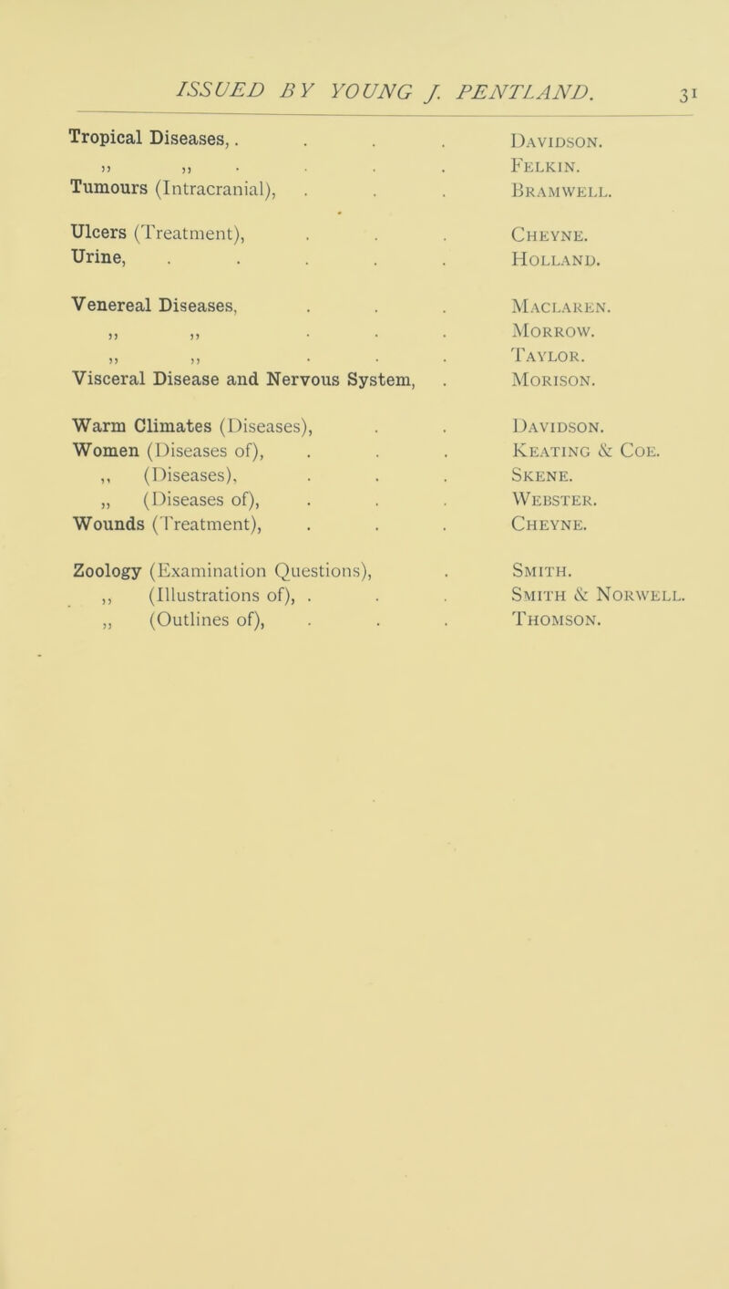 Tropical Diseases,.... Davidson. Felkin. Tumours (Intracranial), Bramwell. Ulcers (Treatment), Cheyne. Urine, ..... Holland. Venereal Diseases, M.\claken. 5) )> ... Morrow. )) n ... Taylor. Visceral Disease and Nervous System, Morison. Warm Climates (Diseases), Davidson. Women (Diseases of), Keating & Coe. ,, (Diseases), Skene. „ (Diseases of), Webster. Wounds ( I'reatment), Cheyne. Zoology (Examination Questions), Smith. ,, (Illustrations of), . Smith & Norwell. „ (Outlines of), Thomson.