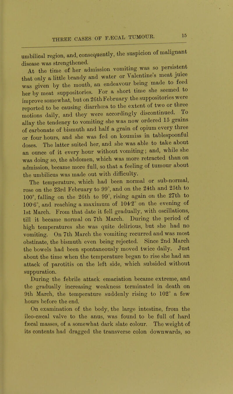 umbilical region, and, consequently, the suspicion of malignant disease was strengthened. . At the time of her admission vomiting was so persistent that only a little brandy and water or Valentine's meat juice was given by the mouth, an endeavour being made to teed her by meat suppositories. For a short time she seemed to improve somewhat, but on 26th February the suppositories were reported to be causing diarrhoea to the extent of two or three motions daily, and they were accordingly discontinued. To allay the tendency to vomiting she was now ordered 15 grains of carbonate of bismuth and half a grain of opium every three or four hours, and she was fed on koumiss in tablespoonful doses. The latter suited her, and she was able to take about an ounce of it every hour without vomiting; and, while she was doing so, the abdomen, which was more retracted than on admission, became more full, so that a feeling of tumour about the umbilicus was made out with difficulty. The temperature, which had been normal or sub-normal, rose on the 23rd February to 99°, and on the 24th and 25th to 100°, falling on the 26th to 99°, rising again on the 27th to 100-6°, and reaching a maximum of 104-2° on the evening of 1st March. From that date it fell gradually, with oscillations, till it became normal on 7th March. During the period of high temperatures she was quite delirious, but she had no vomitino-. On 7th March the vomiting recurred and was most obstinate, the bismuth even being rejected. Since 2nd March the bowels had been spontaneously moved twice daily. Just about the time when the temperature began to rise she had an attack of parotitis on the left side, which subsided without suppuration. During the febrile attack emaciation became extreme, and the gradually increasing weakness terminated in death on 9th March, the temperature suddenly rising to 102° a few hours before the end. On examination of the body, the large intestine, from the ileo-csecal valve to the anus, was found to be full of hard faecal masses, of a somewhat dark slate colour. The weight of its contents had dragged the transverse colon downwards, so