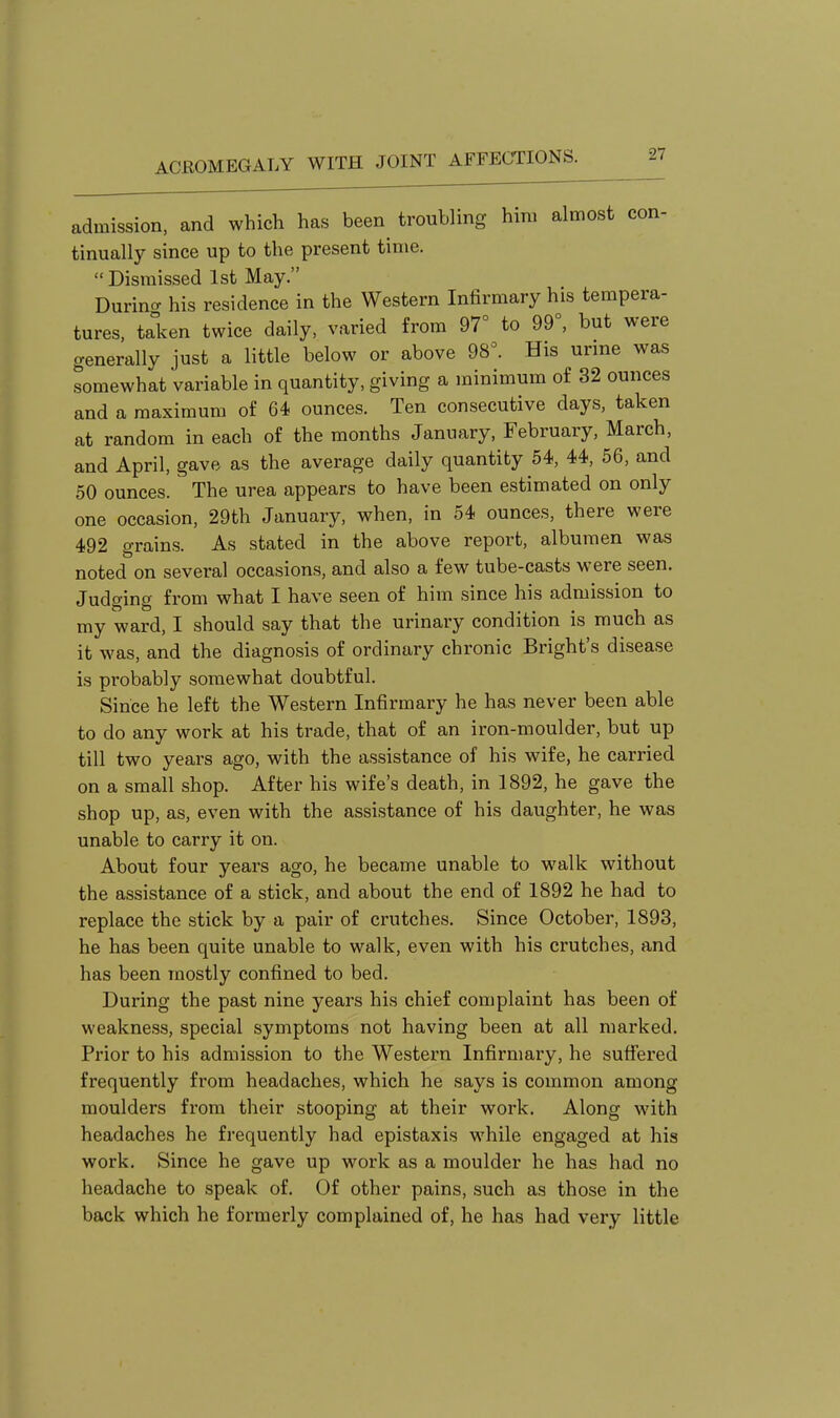 admission, and which has been troubling him almost con- tinually since up to the present time.  Dismissed 1st May. Durincr his residence in the Western Infirmary his tempera- tures, taken twice daily, varied from 97° to 99°, but were generally just a little below or above 98°. His urine was somewhat variable in quantity, giving a minimum of 32 ounces and a maximum of 64 ounces. Ten consecutive days, taken at random in each of the months January, February, March, and April, gave as the average daily quantity 54, 44, 56, and 50 ounces. The urea appears to have been estimated on only one occasion, 29th January, when, in 54 ounces, there were 492 grains. As stated in the above report, albumen was noted on several occasions, and also a few tube-casts were seen. Judging from what I have seen of him since his admission to my ward, I should say that the urinary condition is much as it was, and the diagnosis of ordinary chronic Bright's disease is probably somewhat doubtful. Since he left the Western Infirmary he has never been able to do any work at his trade, that of an iron-moulder, but up till two years ago, with the assistance of his wife, he carried on a small shop. After his wife's death, in 1892, he gave the shop up, as, even with the assistance of his daughter, he was unable to carry it on. About four years ago, he became unable to walk without the assistance of a stick, and about the end of 1892 he had to replace the stick by a pair of crutches. Since October, 1893, he has been quite unable to walk, even with his crutches, and has been mostly confined to bed. During the past nine years his chief complaint has been of weakness, special symptoms not having been at all marked. Prior to his admission to the Western Infirmary, he suffered frequently from headaches, which he says is common among moulders from their stooping at their work. Along with headaches he frequently had epistaxis while engaged at his work. Since he gave up work as a moulder he has had no headache to speak of. Of other pains, such as those in the back which he formerly complained of, he has had very little