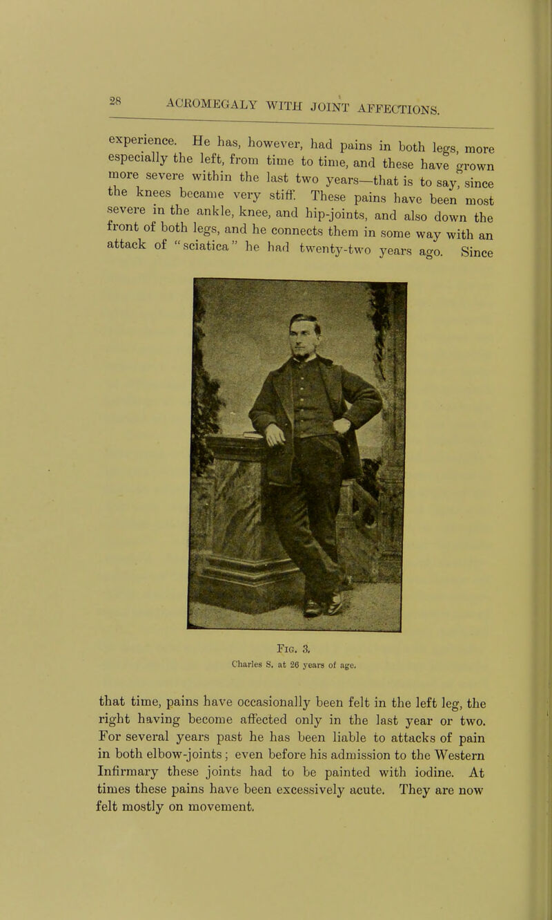 experience. He has, however, had pains in both legs more especially the left, from time to time, and these have grown more severe within the last two years-that is to say, since the knees became very stiff. These pains have been most severe in the ankle, knee, and hip-joints, and also down the front of both legs, and he connects them in some way with an attack of sciatica he had twenty-two years ago. Since Fig, 3, Charles S. at 26 years of age. that time, pains have occasionally been felt in the left leg, the right having become affected only in the last year or two. For several years past he has been liable to attacks of pain in both elbow-joints ; even before his admission to the Western Infirmary these joints had to be painted with iodine. At times these pains have been excessively acute. They are now felt mostly on movement.