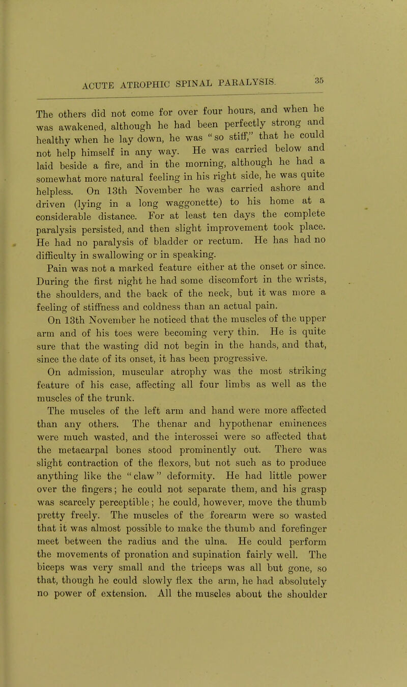 The Others did not come for over four hours, and when he was awakened, although he had been perfectly strong and healthy when he lay down, he was so stiff, that he could not help himself in any way. He was carried below and laid beside a fire, and in the morning, although he had a somewhat more natural feeling in his right side, he was quite helpless. On 13th November he was carried ashore and driven (lying in a long waggonette) to his home at a considerable distance. For at least ten days the complete paralysis persisted, and then slight improvement took place. He had no paralysis of bladder or rectum. He has had no difficulty in swallowing or in speaking. Pain was not a marked feature either at the onset or since. During the first night he had some discomfort in the wrists, the shoulders, and the back of the neck, but it was more a feeling of stiffness and coldness than an actual pain. On 13th November he noticed that the muscles of the upper arm and of his toes were becoming very thin. He is quite sure that the wasting did not begin in the hands, and that, since the date of its onset, it has been progressive. On admission, muscular atrophy was the most striking feature of his case, affecting all four limbs as well as the muscles of the trunk. The muscles of the left arm and hand were more affected than any others. The thenar and hypothenar eminences were much wasted, and the interossei were so afi'ected that the metacarpal bones stood prominently out. There was slight contraction of the flexors, but not such as to produce anything like the  claw deformity. He had little power over the fingers; he could not separate them, and his grasp was scarcely perceptible; he could, however, move the thumb pretty freely. The muscles of the forearm were so wasted that it was almost possible to make the thumb and forefinger meet between the radius and the ulna. He could perform the movements of pronation and supination fairly well. The biceps was very small and the triceps was all but gone, so that, though he could slowly flex the arm, he had absolutely no power of extension. All the muscles about the shoulder