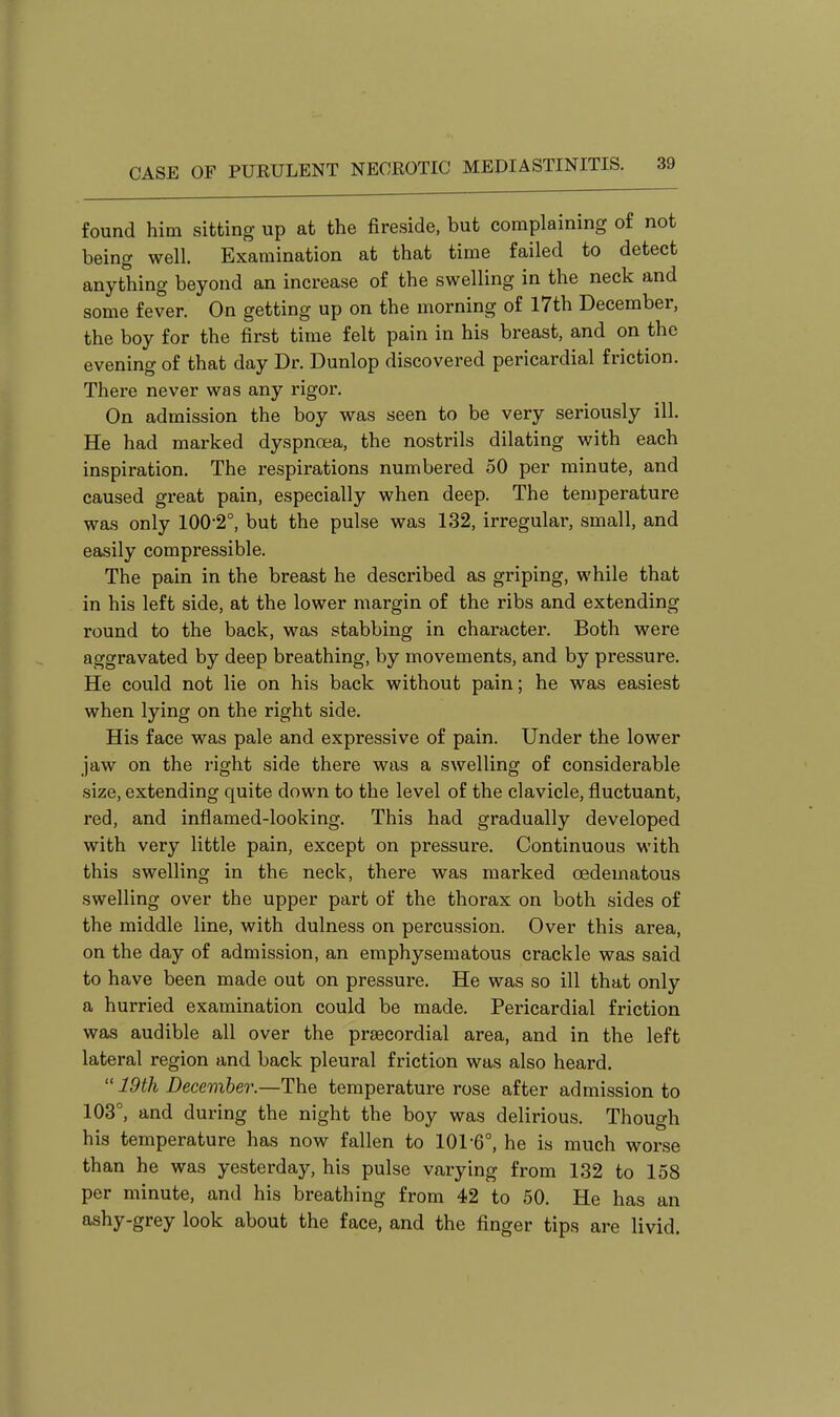 found him sitting up at the fireside, but complaining of not being well. Examination at that time failed to detect anything beyond an increase of the swelling in the neck and some fever. On getting up on the morning of 17th December, the boy for the first time felt pain in his breast, and on the evening of that day Dr. Dunlop discovered pericardial friction. There never was any rigor. On admission the boy was seen to be very seriously ill. He had marked dyspnoea, the nostrils dilating with each inspiration. The respirations numbered 50 per minute, and caused great pain, especially when deep. The temperature was only 100-2°, but the pulse was 132, irregular, small, and easily compressible. The pain in the breast he described as griping, while that in his left side, at the lower margin of the ribs and extending round to the back, was stabbing in character. Both were aggravated by deep breathing, by movements, and by pressure. He could not lie on his back without pain; he was easiest when lying on the right side. His face was pale and expressive of pain. Under the lower jaw on the right side there was a swelling of considerable size, extending quite down to the level of the clavicle, fluctuant, red, and inflamed-looking. This had gradually developed with very little pain, except on pressure. Continuous with this swelling in the neck, there was marked oedematous swelling over the upper part of the thorax on both sides of the middle line, with dulness on percussion. Over this area, on the day of admission, an emphysematous crackle was said to have been made out on pressure. He was so ill that only a hurried examination could be made. Pericardial friction was audible all over the prsecordial area, and in the left lateral region and back pleural friction was also heard.  19th December.—The temperature rose after admission to 103°, and during the night the boy was delirious. Though his temperature has now fallen to 101-6°, he is much worse than he was yesterday, his pulse varying from 132 to 158 per minute, and his breathing from 42 to 50. He has an ashy-grey look about the face, and the finger tips are livid.