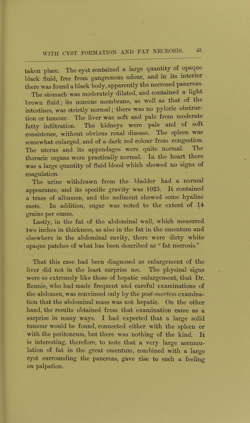 taken place. The cyst contained a large quantity of opaque black fluid, free from gangrenous odour, and in its interior there was found a black body, apparently the necrosed pancreas. The stomach was moderately dilated, and contained a light brown fluid; its mucous membrane, as well as that of the intestines, was strictly normal; there was no pyloric obstruc- tion or tumour. The liver was soft and pale from moderate fatty infiltration. The kidneys were pale and of soft consistence, without obvious renal disease. The spleen was somewhat enlarged, and of a dark red colour from congestion. The uterus and its appendages were quite normal. The thoracic organs were practically normal. In the heart there was a large quantity of fluid blood which showed no signs of coagulation. The urine withdrawn from the bladder had a normal appearance, and its specific gravity was 1025. It contained a trace of albumen, and the sediment showed some hyaline casts. In addition, sugar was noted to the extent of 14 grains per ounce. Lastly, in the fat of the abdominal wall, which measured two inches in thickness, as also in the fat in the omentum and elsewhere in the abdominal cavity, there were dirty white opaque patches of what has been described as  fat necrosis. That this case had been diagnosed as enlargement of the liver did not in the least surprise me. The physical signs were so extremely like those of hepatic enlargement, that Dr. Rennie, who had made frequent and careful examinations of the abdomen, was convinced only by the post-mortem examina- tion that the abdominal mass was not hepatic. On the other hand, the results obtained from that examination came as a surprise in many ways. I had expected that a large solid tumour would be found, connected either with the spleen or with the peritoneum, but there was nothing of the kind. It is interesting, therefore, to note that a very large accumu- lation of fat in the great omentum, combined with a large cyst surrounding the pancreas, gave rise to such a feeling on palpation.