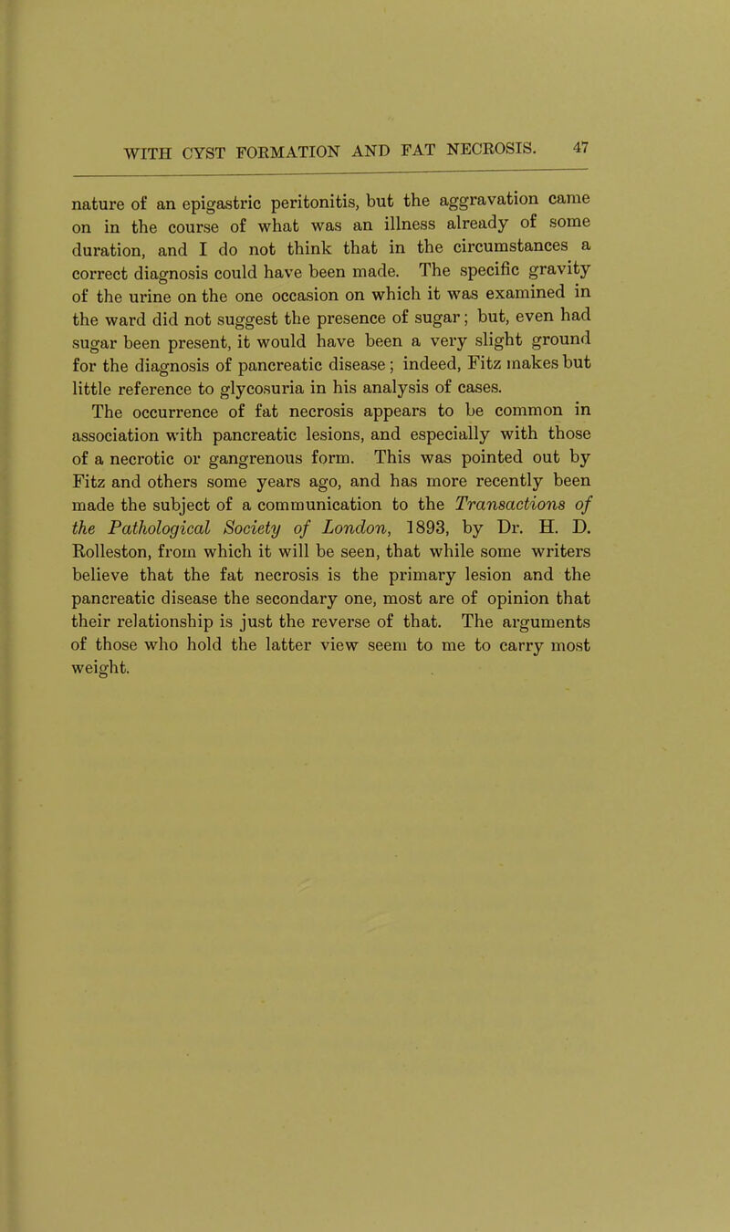 nature of an epigastric peritonitis, but the aggravation came on in the course of what was an illness already of some duration, and I do not think that in the circumstances a correct diagnosis could have been made. The specific gravity of the urine on the one occasion on which it was examined in the ward did not suggest the presence of sugar; but, even had sugar been present, it would have been a very slight ground for the diagnosis of pancreatic disease; indeed, Fitz makes but little reference to glycosuria in his analysis of cases. The occurrence of fat necrosis appears to be common in association with pancreatic lesions, and especially with those of a necrotic or gangrenous form. This was pointed out by Fitz and others some years ago, and has more recently been made the subject of a communication to the Transactions of the Pathological Society of London, 1893, by Dr. H. D. Rolleston, from which it will be seen, that while some writers believe that the fat necrosis is the primary lesion and the pancreatic disease the secondary one, most are of opinion that their relationship is just the reverse of that. The arguments of those who hold the latter view seem to me to carry most weight.