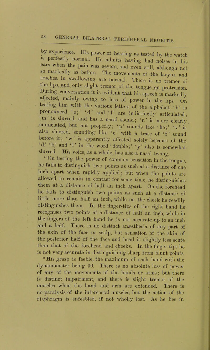 by experience. His power of hearing as tested by the watch IS perfectly normal. He admits having had noises in his ears when the pain was severe, and even still, although not so markedly as before. The movements of the larynx and trachea in swallowing are normal. There is no tremor of .the hps, and only slight tremor of the tongue on protrusion. During conversation it is evident that his speech is markedly affected, mainly owing to loss of power in the lips. On testing him with the various letters of the alphabet 'b' is pronounced 'e;' 'd' and '1' are indistinctly articulated; 'm' IS slurred, and has a nasal sound; 'n' is more clearly enunciated, but not properly; 'p' sounds like 'he;' 'v' is also slurred, sounding like 'e' with a trace of 'f sound before it; 'w' is apparently affected solely because of the 'd,' 'b; and T in the word 'double;' 'y' also is somewhat slurred. His voice, as a whole, has also a nasal twang.  On testing the power of common sensation in the tongue, he fails to distinguish two points as such at a distance of'one inch apart when rapidly applied; but when the points are allowed to remain in contact for .some time, he distinguishes them at a distance of half an inch apart. On the forehead he fails to distinguish two points as such at a distance of little more than half an inch, while on the cheek he readily distinguishes them. In the finger-tips of the right hand he recognises two points at a distance of half an inch, while in the fingers of the left hand he is not accurate up to an inch and a half. There is no distinct anaesthesia of any part of the skin of the face or scalp, but sensation of the skin of the posterior half of the face and head is slightly less acute than that of the forehead and cheeks. In the finger-tips he is not very accurate in distinguishing sharp from blunt points.  His grasp is feeble, the maximum of each hand with the dynamometer being 30. There is no absolute loss of power of any of the movements of the hands or arms; but there is distinct impairment, and there is slight tremor of the muscles when the hand and arm are extended. There is no paralysis of the intercostal muscles, but the action of the diaphragm is enfeebled, if not wholly lost. As he lies in