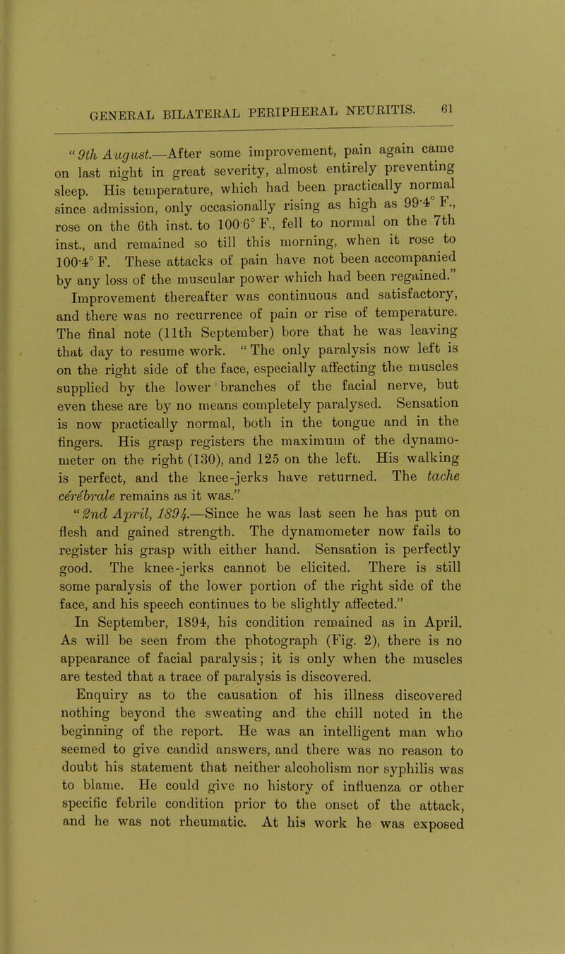 9th August—Aitev some improvement, pain again came on last night in great severity, almost entirely preventing sleep. His temperature, which had been practically normal since admission, only occasionally rising as high as 99-4.° F., rose on the 6th inst. to 100 6° F, fell to normal on the 7th inst., and remained so till this morning, when it rose to 100-4° F. These attacks of pain have not been accompanied by any loss of the muscular power which had been regained. Improvement thereafter was continuous and satisfactory, and there was no recurrence of pain or rise of temperature. The final note (11th September) bore that he was leaving that day to resume work.  The only paralysis now left is on the right side of the face, especially affecting the muscles supplied by the lower branches of the facial nerve, but even these are by no means completely paralysed. Sensation is now practically normal, botli in the tongue and in the fingers. His grasp registers the maximum of the dynamo- meter on the right (130), and 125 on the left. His walking is perfect, and the knee-jerks have returned. The tache cerehrale remains as it was.  £nd April, 1894-.—Since he was last seen he has put on flesh and gained strength. The dynamometer now fails to register his grasp with either hand. Sensation is perfectly good. The knee-jerks cannot be elicited. There is still some paralysis of the lower portion of the right side of the face, and his speech continues to be slightly affected. In September, 1894, his condition remained as in April. As will be seen from the photograph (Fig. 2), there is no appearance of facial paralysis; it is only when the muscles are tested that a trace of paralysis is discovered. Enquiry as to the causation of his illness discovered nothing beyond the sweating and the chill noted in the beginning of the report. He was an intelligent man who seemed to give candid answers, and there was no reason to doubt his statement that neither alcoholism nor syphilis was to blame. He could give no history of influenza or other specific febrile condition prior to the onset of the attack, and he was not rheumatic. At his work he was exposed
