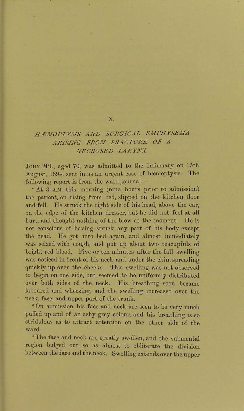 HAEMOPTYSIS AND SURGICAL EMPHYSEMA ARISING FROM FRACTURE OF A NECROSED LARYNX. John M'I., aged 70, was admitted to the Infirmary on 15th August, 1894, sent in as an urgent case of haemoptysis. The following report is from the ward journal:— At 3 A.M. this morning (nine hours prior to admission) the patient, on rising from bed, slipped on the kitchen floor and fell. He struck the right side of his head, above the ear, on the edge of the kitchen dresser, but he did not feel at all hurt, and thought nothing of the blow at the moment. He is not conscious of having struck any part of his body except the head. He got into bed again, and almost immediately was seized with cough, and put up about two teacupfuls of bright red blood. Five or ten minutes after the fall swelling was noticed in front of his neck and under the chin, spreading quickly up over the cheeks. This swelling was not observed to begin on one side, but seemed to be uniformly distributed over both sides of the neck. His breathing soon became laboured and wheezing, and the swelling increased over the neck, face, and upper part of the trunk.  On admission, his face and neck are seen to be very much puffed up and of an ashy grey colour, and his breathing is so stridulous as to attract attention on the other side of the ward.  The face and neck are greatly swollen, and the submental region bulged out so as almost to obliterate the division between the face and the neck. Swelling extends over the upper