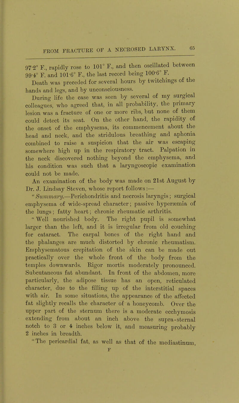 97-2° F., rapidly rose to 101° F., and then oscillated between 99-4° F. and 101-6° F., the last record being 100-6° F. Death was preceded for several hours by twitchings of the hands and legs, and by unconsciousness. During life the case was seen by several of my surgical colleagues, who agreed that, in all probability, the primary lesion was a fracture of one or more ribs, but none of them could detect its seat. On the other hand, the rapidity of the onset of the emphysema, its commencement about the head and neck, and the stridulous breathing and aphonia combined to raise a suspicion that the air was escaping somewhere high up in the respiratory tract. Palpation in the neck discovered nothing beyond the emphysema, and his condition was such that a laryngoscopic examination could not be made. An examination of the body was made on 21st August by Dr. J. Lindsay Steven, whose report follows:—  Summary.—Perichondritis and necrosis laryngis; surgical emphysema of wide-spread character; passive hypersemia of the lungs; fatty heart; chronic rheumatic arthritis.  Well nourished body. The right pupil is somewhat larger than the left, and it is irregular from old couching for cataract. The carpal bones of the right hand and the phalanges are much distorted by chronic rheumatism. Emphysematous crepitation of the skin can be made out practically over the whole front of the body from the temples downwards. Rigor mortis moderately pronounced. Subcutaneous fat abundant. In front of the abdomen, more particularly, the adipose tissue has an open, reticulated character, due to the filling up of the interstitial spaces with air. In some situations, the appearance of the affected fat slightly recalls the character of a honeycomb. Over the upper part of the sternum there is a moderate ecchymosis extending from about an inch above the supra-sternal notch to 3 or 4 inches below it, and measuring probably 2 inches in breadth. The pericardial fat, as well as that of the mediastinum, F