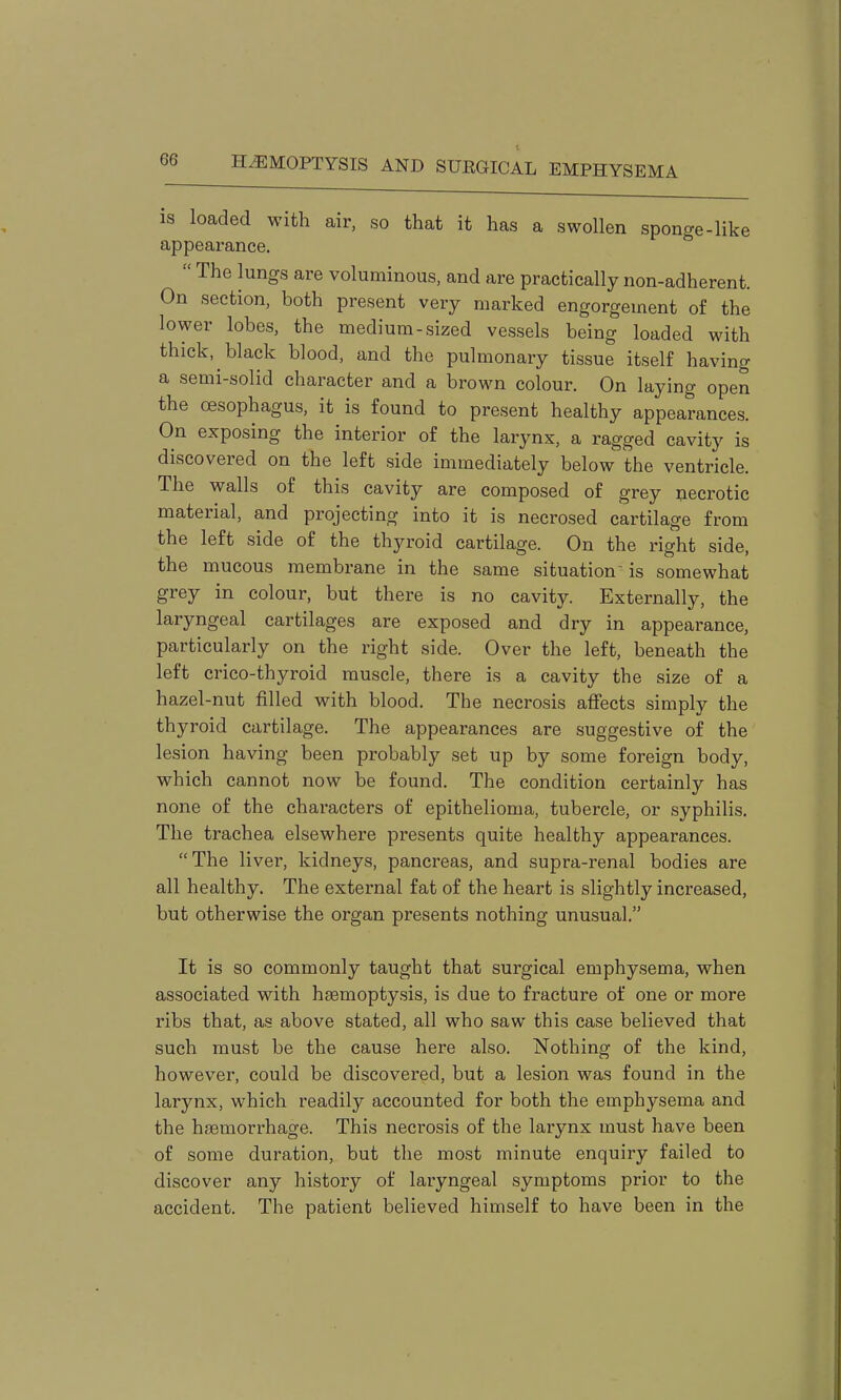 is loaded with air, so that it has a swollen sponge-like appearance.  The lungs are voluminous, and are practically non-adherent. On section, both present very marked engorgement of the lower lobes, the medium-sized vessels being loaded with thick, black blood, and the pulmonary tissue itself having a semi-solid character and a brown colour. On laying open the oesophagus, it is found to present healthy appearances. On exposing the interior of the larynx, a ragged cavity is discovered on the left side immediately below the ventricle. The walls of this cavity are composed of grey necrotic material, and projecting into it is necrosed cartilage from the left side of the thyroid cartilage. On the right side, the mucous membrane in the same situation is somewhat grey in colour, but there is no cavity. Externally, the laryngeal cartilages are exposed and dry in appearance, particularly on the right side. Over the left, beneath the left crico-thyroid muscle, there is a cavity the size of a hazel-nut filled with blood. The necrosis afiects simply the thyroid cartilage. The appearances are suggestive of the lesion having been probably set up by some foreign body, which cannot now be found. The condition certainly has none of the characters of epithelioma, tubercle, or syphilis. The trachea elsewhere presents quite healthy appearances. The liver, kidneys, pancreas, and supra-renal bodies are all healthy. The external fat of the heart is slightly increased, but otherwise the organ presents nothing unusual, It is so commonly taught that surgical emphysema, when associated with haemoptysis, is due to fracture of one or more ribs that, as above stated, all who saw this case believed that such must be the cause here also. Nothing of the kind, however, could be discovered, but a lesion was found in the larynx, which readily accounted for both the emphysema and the haemorrhage. This necrosis of the larynx must have been of some duration, but the most minute enquiry failed to discover any history of laryngeal symptoms prior to the accident. The patient believed himself to have been in the