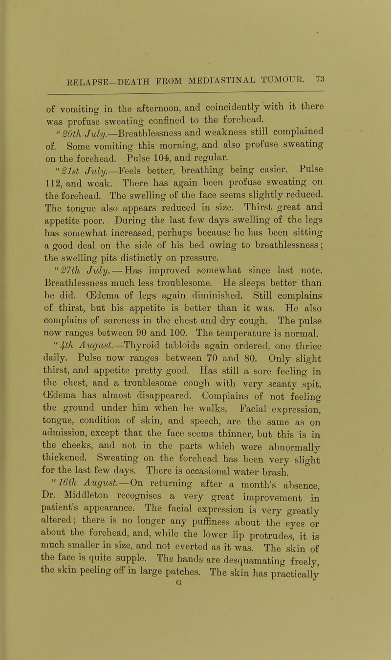 of vomiting in the afternoon, and coincidently with it there was profuse sweating confined to the forehead. Wth July—BvediihXQSsnQs^ and weakness still conriplained of. Some vomiting this morning, and also profuse sweating on the forehead. Pulse 104, and regular. 21st July.—Feels better, breathing being easier. Pulse 112, and weak. There has again been profuse sweating on the forehead. The swelling of the face seems slightly reduced. The tongue also appears reduced in size. Thirst great and appetite poor. During the last few days swelling of the legs has somewhat increased, perhaps because he has been sitting a good deal on the side of his bed owing to breathlessness; the swelling pits distinctly on pressure. 27th July. — Has improved somewhat since last note. Breathlessness much less troublesome. He sleeps better than he did. (Edema of legs again diminished. Still complains of thirst, but his appetite is better than it was. He also complains of soreness in the chest and dry cough. The pulse now ranges between 90 and 100. The temperature is normal.  August.—Thyroid tabloids again ordered, one thrice daily. Pulse now ranges between 70 and 80. Only slight thirst, and appetite pretty good. Has still a sore feeling in the chest, and a troublesome cough with very scanty spit. CEdema has almost disappeared. Complains of not feeling the ground under him when he walks. Facial expression, tongue, condition of skin, and speech, are the same as on admission, except that the face seems thinner, but this is in the cheeks, and not in the parts which were abnormally thickened. Sweating on the forehead has been very slight for the last few days. There is occasional water brash. 16th August—On returning after a month's absence, Dr. Middleton recognises a very great improvement in patient's appearance. The facial expression is very greatly altered; there is no longer any puffiness about the eyes or about the forehead, and, while the lower lip protrudes, it is much smaller in size, and not everted as it was. The skin of the face is quite supple. The hands are desquamating freely, the skin peeling off in large patches. The skin has practically