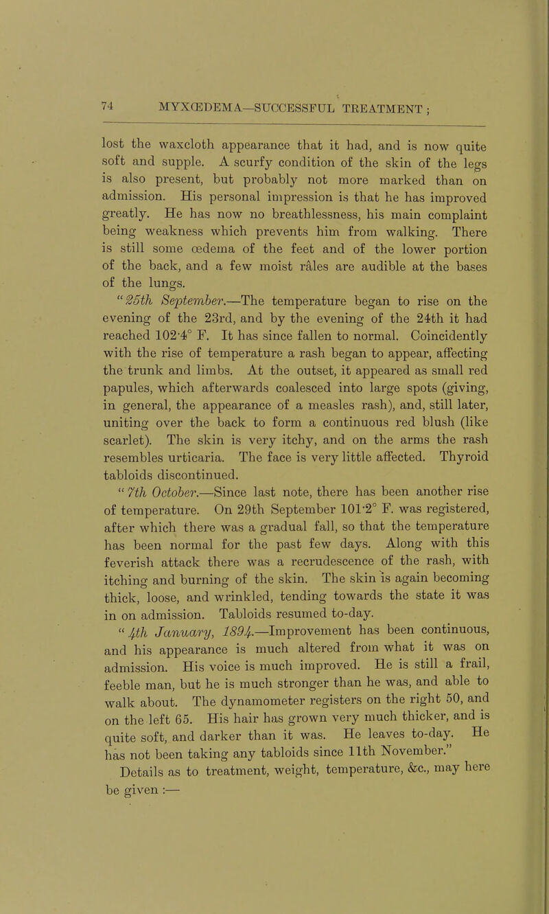 lost the waxcloth appearance that it had, and is now quite soft and supple. A scurfy condition of the skin of the legs is also present, but probably not more marked than on admission. His personal impression is that he has improved greatly. He has now no breathlessness, his main complaint being weakness which prevents him from walking. There is still some oedema of the feet and of the lower portion of the back, and a few moist rales are audible at the bases of the lungs. 25th September.—The temperature began to rise on the evening of the 23rd, and by the evening of the 24th it had reached 102'4° F. It has since fallen to normal. Coincidently with the rise of temperature a rash began to appear, affecting the trunk and limbs. At the outset, it appeared as small red papules, which afterwards coalesced into large spots (giving, in general, the appearance of a measles rash), and, still later, uniting over the back to form a continuous red blush (like scarlet). The skin is very itchy, and on the arms the rash resembles urticaria. The face is very little affected. Thyroid tabloids discontinued.  7th October.—Since last note, there has been another rise of temperature. On 29th September 101-2° F. was registered, after which there was a gradual fall, so that the temperature has been normal for the past few days. Along with this feverish attack there was a recrudescence of the rash, with itching and burning of the skin. The skin is again becoming thick, loose, and wrinkled, tending towards the state it was in on admission. Tabloids resumed to-day. 4th January, ^55^.—Improvement has been continuous, and his appearance is much altered from what it was on admission. His voice is much improved. He is still a frail, feeble man, but he is much stronger than he was, and able to walk about. The dynamometer registers on the right 50, and on the left 65. His hair has grown very much thicker, and is quite soft, and darker than it was. He leaves to-day. He has not been taking any tabloids since 11th November. Details as to treatment, weight, temperature, &c., may here be given :—