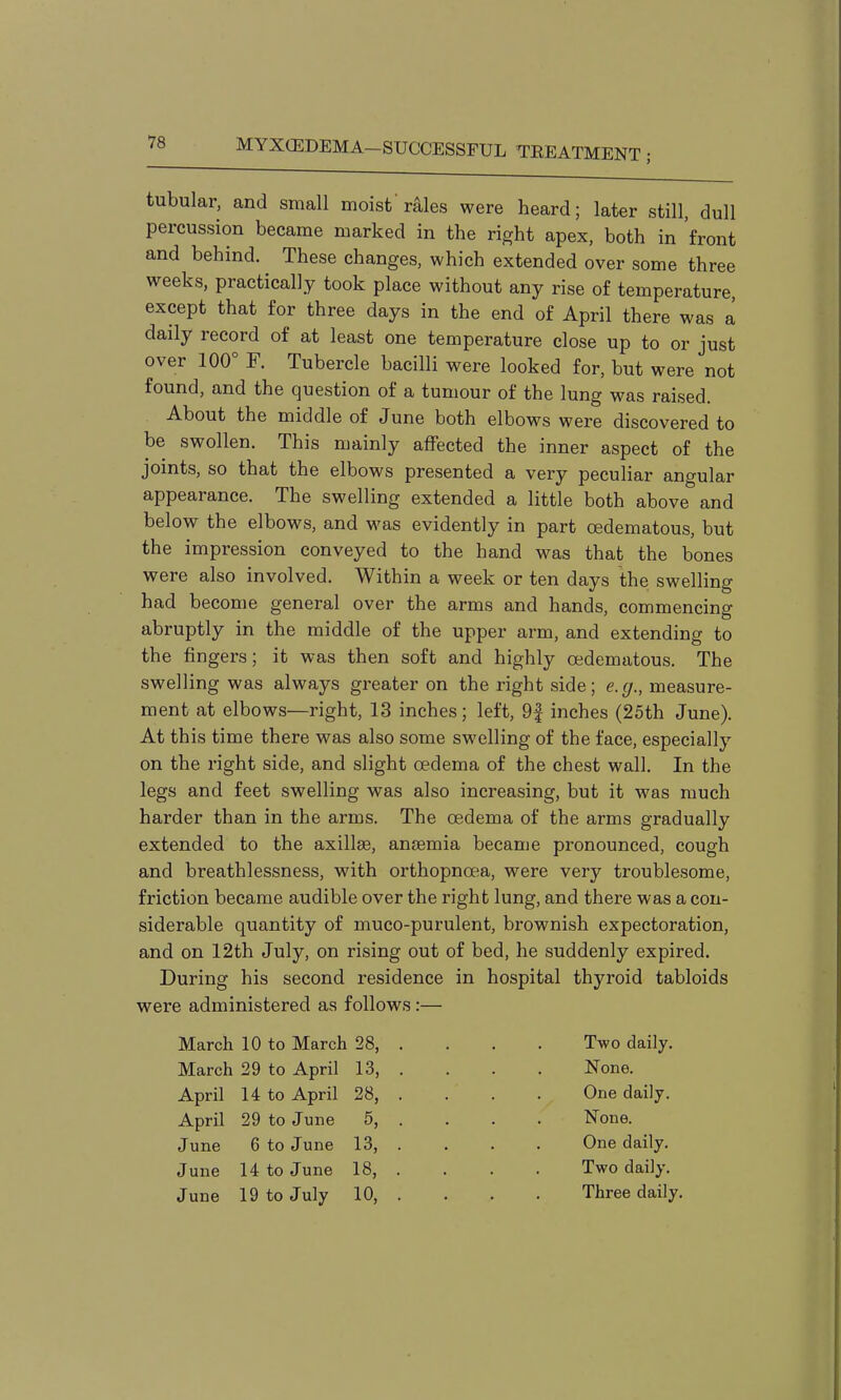 tubular, and small moist'r^les were heard; later still, dull apex, both in front and behind. These changes, which extended over some three weeks, practically took place without any rise of temperature, except that for three days in the end of April there was a daily record of at least one temperature close up to or just over 100° F. Tubercle bacilli were looked for, but were not found, and the question of a tumour of the lung was raised. About the middle of June both elbows were discovered to be swollen. This mainly affected the inner aspect of the joints, so that the elbows presented a very peculiar angular appearance. The swelling extended a little both above and below the elbows, and was evidently in part oedematous, but the impression conveyed to the hand was that the bones were also involved. Within a week or ten days the swelling had become general over the arms and hands, commencing abruptly in the middle of the upper arm, and extending to the fingers; it was then soft and highly oedematous. The swelling was always greater on the right side; e.g., measure- ment at elbows—right, 13 inches; left, 9f inches (25th June). At this time there was also some swelling of the face, especially on the right side, and slight oedema of the chest wall. In the legs and feet swelling was also increasing, but it was much harder than in the arms. The oedema of the arms gradually extended to the axillae, anaemia became pronounced, cough and breathlessness, with orthopnoea, were very troublesome, friction became audible over the right lung, and there was a con- siderable quantity of muco-purulent, brownish expectoration, and on 12th July, on rising out of bed, he suddenly expired. During his second residence in hospital thyroid tabloids were administered as follows:— March 10 to March 28, March 29 to April 13, April 14 to April 28, April 29 to June 5, June 6 to June 13, June 14 to June 18, June 19 to July 10, Two daily. None. One daily. None. One daily. Two daily. Three daily.