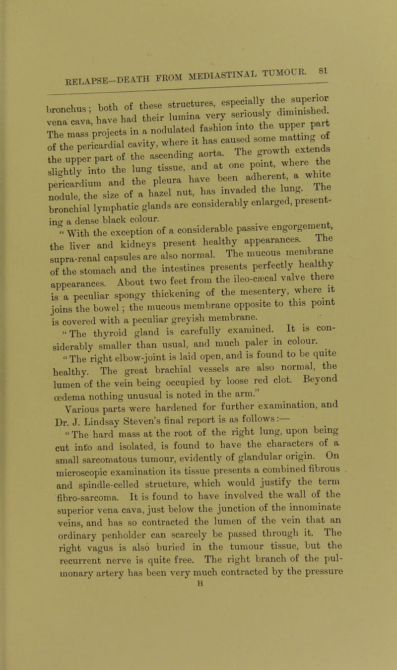 TZ:t:i ^^ t 1 nodlted £asMo„ into the upper part !l^:C„Uial cavity, where ^^^7011^! S^nCth: t::^':^^ 0^%, whe. the slightly into tn - ^^^^ adherent, a white pericardium and the pieura nci -, j xi,^ l„„o- The nodule the size of a hazel nut. has invaded the lung, ihe bronchial lymphatic glands are considerably enlarged, present- ino- a dense black colour.  With the exception of a considerable passive engorgement, the liver and kidneys present healthy appearances. The supra-renal capsules are also normal. The --^o-^ ^^^^^.^^ of the stomach and the intestines presents perfectly healthy appearances. About two feet from the ileo-c^cal valve there is a peculiar spongy thickening of the mesentery, where^ it joins the bowel; the mucous membrane opposite to this point is covered with a peculiar greyish membrane. The thyroid gland is carefully examined. It is con- siderably smaller than usual, and much paler in colour. ^ The right elbow-joint is laid open, and is found to be quite healthy. The great brachial vessels are also normal, the lumen of the vein being occupied by loose red clot. Beyond oedema nothing unusual is noted in the arm. Various parts were hardened for further examination, and Dr. J. Lindsay Steven's final report is as follows :— The hard mass at the root of the right lung, upon being cut info and isolated, is found to have the characters of a small sarcomatous tumour, evidently of glandular origin. On microscopic examination its tissue presents a combined fibrous . and spindle-celled structure, which would justify the term fibro-sarcoma. It is found to have involved the wall of the superior vena cava, just below the junction of the innominate veins, and has so contracted the lumen of the vein that an ordinary penholder can scarcely be passed through it. The right vagus is also buried in the tumour tissue, but the recurrent nerve is quite free. The right branch of the pul- monary artery has been very much contracted by the pressure H