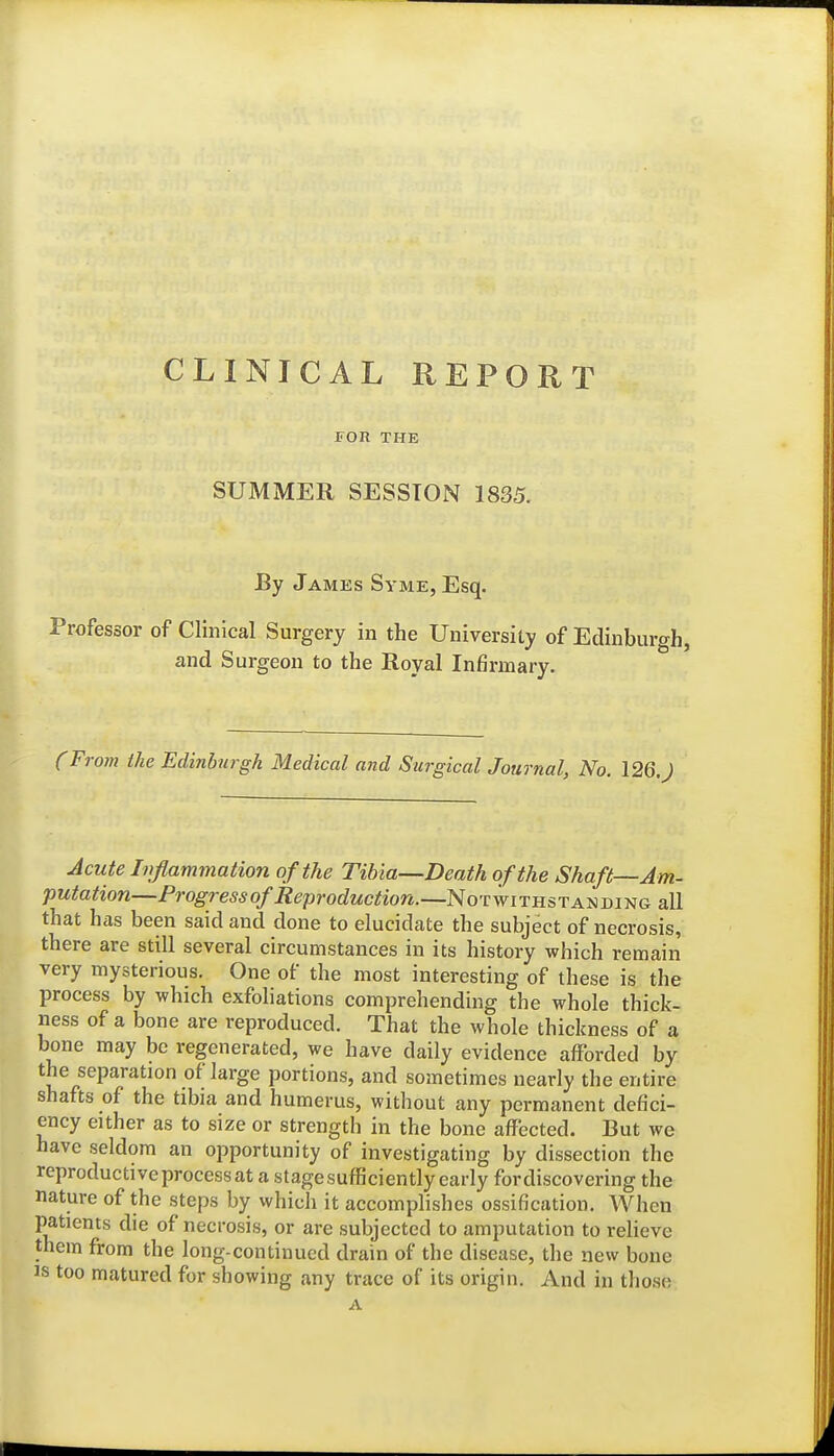 CLINICAL REPORT FOR THE SUMMER SESSION 1835. By James Syme, Esq. Professor of Clinical Surgery in the University of Edinburgh, and Surgeon to the Royal Infirmary. (From the Edinburgh Medical and SurgicalJournal, No. \2Q.) Acute Inflammation of the Tibia—Death of the Shaft—Am- putation—Progress of Reproduction.—Notwithstanding all that has been said and done to elucidate the subject of necrosis, there are still several circumstances in its history which remain very mysterious. One of the most interesting of these is the process by which exfoliations comprehending the whole thick- ness of a bone are reproduced. That the whole thickness of a bone may be regenerated, we have daily evidence afforded by the separation of large portions, and sometimes nearly the entire shafts of the tibia and humerus, without any permanent defici- ency either as to size or strength in the bone affected. But we have seldom an opportunity of investigating by dissection the reproductive process at a stage sufficiently early for discovering the nature of the steps by which it accomplishes ossification. When patients die of necrosis, or are subjected to amputation to relieve them from the long-continued drain of the disease, the new bone IS too matured for showing any trace of its origin. And in those A