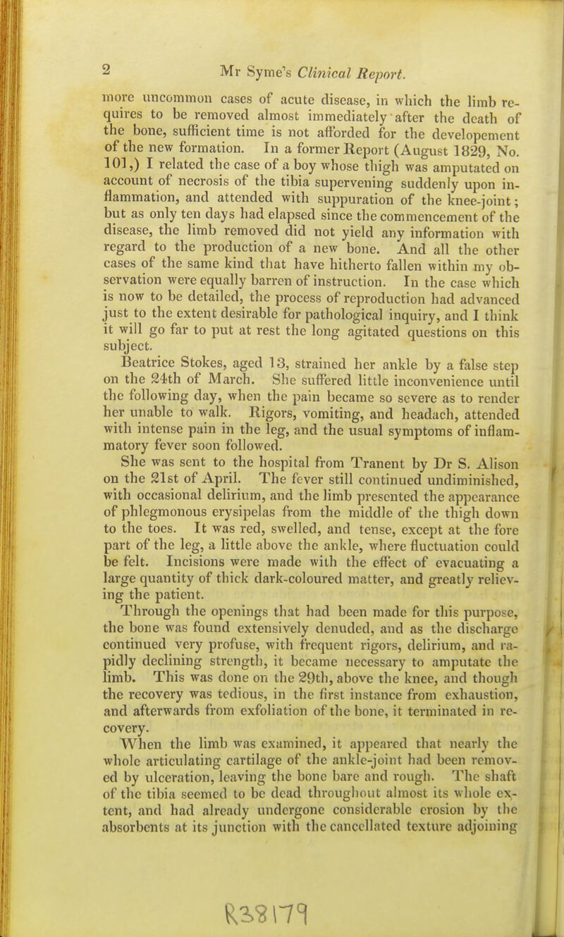 more imcommon cases of acute disease, in which the limb re- quires to be removed almost immediately after the death of the bone, sufficient time is not aftbrded for the developement of the new formation. In a former Report (August 1829, No. 101,) I related the case of a boy whose thigh was amputated on account of necrosis of the tibia supervening suddenly upon in- flammation, and attended with suppuration of the knee-joint; but as only ten days had elapsed since the commencement of the disease, the limb removed did not yield any information with regard to the production of a new bone. And all the other cases of the same kind that have hitherto fallen within my ob- servation were equally barren of instruction. In the case which is now to be detailed, the process of reproduction had advanced just to the extent desirable for pathological inquiry, and I think it will go far to put at rest the long agitated questions on this subject. Beatrice Stokes, aged 13, strained her ankle by a false step on the 24th of March. She suffered little inconvenience until the following day, when the pain became so severe as to render her unable to walk. Rigors, vomiting, and headuch, attended with intense pain in the leg, and the usual symptoms of inflam- matory fever soon followed. She was sent to the hospital from Tranent by Dr S. Alison on the 21st of April. The fever still continued undiminished, with occasional delirium, and the limb presented the appearance of phlegmonous erysipelas from the middle of the thigh down to the toes. It was red, swelled, and tense, except at the fore part of the leg, a little above the ankle, where fluctuation could be felt. Incisions were made with the effect of evacuating a large quantity of thick dark-coloured matter, and greatly reliev- ing the patient. Through the openings that had been made for this purpose, the bone was found extensively denuded, and as the discharge continued very profuse, with frequent rigors, delirium, and ra- pidly declining strength, it became necessary to amputate the limb. This was done on the 29th, above the knee, and though the recovery was tedious, in the first instance from exhaustion, and afterwards from exfoliation of the bone, it terminated in re- covery. When the limb was examined, it appeared that nearly the whole articulating cartilage of the ankle-joint had been remov- ed by ulceration, leaving the bone bare and rough. The shaft of the tibia seemed to be dead throughout almost its whole ex- tent, and had already undergone considerable erosion by the absorbents at its junction with the cancellated texture adjoining