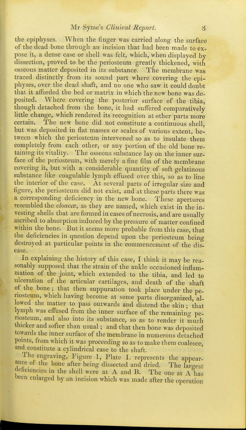 the epiphyses. When the finger was carried along the surface of the dead bone through an incision that had been made to ex- pose it, a dense case or shell was felt, which, when displayed by- dissection, proved to be the periosteum greatly thickened, with osseous matter deposited in its substance. The membrane was traced distinctly from its sound part where covering the epi- physes, over the dead shaft, and no one who saw it could doubt that it afforded the bed or matrix in which the new bone was de- posited. Where covering the posterior surface of the tibia, though detached from the bone, it had suffered comparatively little change, which rendered its recognition at other parts more certain. The new bone did not constitute a continuous shell, but was deposited in flat masses or scales of various extent, be- tween which the periosteum intervened so as to insulate them completely from each other, or any portion of the old bone re- taining its vitality. The osseous substance lay on the inner sur- face of the periosteum, with merely a fine film of the membrane covering it, but with a considerable quantity of soft gelatinous substance like coagulable lymph effused over this, so^as to line the interior of the case. At several parts of irregular size and figure, the periosteum did not exist, and at these parts there was a corresponding deficiency in the new bone. These apertures resembled the cloacae, as they are named, which exist in the in- vesting shells that are formed in cases of necrosis, and are usually ascribed to absorption induced by the pressure of matter confined within the bone. But it seems more probable from this case, that the deficiencies in question depend upon the periosteum being destroyed at particular points in the commencement of the dis- ease. In explaining the history of this case, I think it may be rea- sonably supposed that the strain of the ankle occasioned inflam- mation of the joint, which extended to the tibia, and led to ulceration of the articular cartilages, and death of the shaft of the bone; that then suppuration took place under the pe- riosteum, which having become at some parts disorganized, al- lowed the matter to pass outwards and distend the skin; that lymph was effused from the inner surface of the remaining pe- riosteum, and also into its substance, so as to render it much thicker and softer than usual; and that then bone was deposited towards the inner surface of the membrane in numerous detached points, from which it was proceeding so as to make them coalesce, and constitute a cylindrical case to the shaft. The engraving, Figure 1, Plate I. represents the appear- ance of the bone after being dissected and dried. The largest Jlehcicncies in the shell were at A and B. The one at A has been enlarged by an incision which was made after the operation