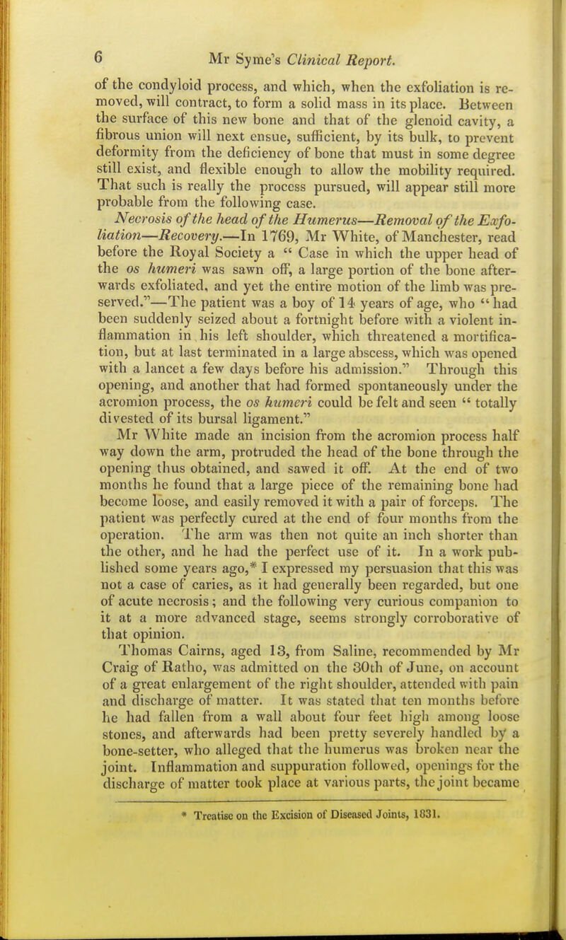 of the condyloid process, and which, when the exfoliation is re- moved, will contract, to form a solid mass in its place. Between the surface of this new bone and that of the glenoid cavity, a fibrous union will next ensue, sufficient, by its bulk, to prevent deformity from the deficiency of bone that must in some degree still exist, and flexible enough to allow the mobility required. That such is really the process pursued, will appear still more probable from the following case. Necrosis of the head of the Humerus—Removal of the Exfo- liation—Recovery.—In 1769, Mr White, of Manchester, read before the Royal Society a  Case in which the upper head of the OS humeri was sawn off, a large portion of the bone after- wards exfoliated, and yet the entire motion of the limb was pre- served.—The patient was a boy of 14 years of age, who  had been suddenly seized about a fortnight before with a violent in- flammation in his left shoulder, which threatened a mortifica- tion, but at last terminated in a large abscess, which was opened with a lancet a few days before his admission. Through this opening, and another that had formed spontaneously under the acromion process, the os humeri could be felt and seen  totally divested of its bursal ligament. Mr White made an incision from the acromion process half way down the arm, protruded the head of the bone through the opening thus obtained, and sawed it off. At the end of two months he found that a large piece of the remaining bone had become loose, and easily removed it with a pair of forceps. The patient was perfectly cured at the end of four months from the operation. The arm was then not quite an inch shorter than the other, and he had the perfect use of it. In a work pub- lished some years ago,* I expressed my persuasion that this was not a case of caries, as it had generally been regarded, but one of acute necrosis; and the following very curious companion to it at a more advanced stage, seems strongly corroborative of that opinion. Thomas Cairns, aged 13, from Saline, recommended by Mr Craig of Ratho, was admitted on the 30th of June, on account of a great enlargement of the right shoulder, attended with pain and discharge of matter. It was stated that ten months before he had fallen from a wall about four feet higli among loose stones, and afterwards had been pretty severely handled by a bone-setter, who alleged that the humerus was broken near the joint. Inflammation and suppuration followed, openings for the discharge of matter took place at various parts, the joint became * Treatise on the Excision of Disease<l Joints, 1831.