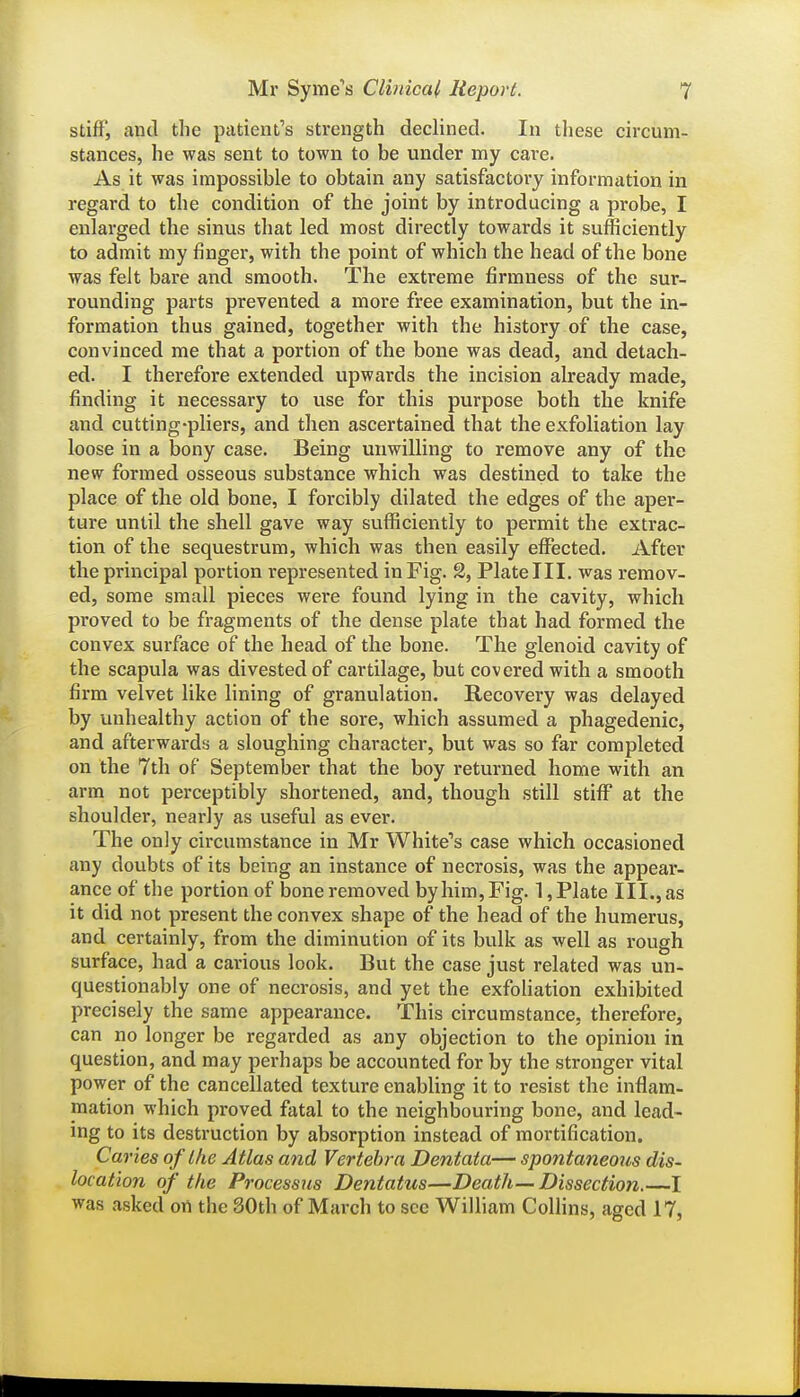 stiff, and the patient's strength declined. In these circum- stances, he was sent to town to be under my care. As it was impossible to obtain any satisfactory information in regard to the condition of the joint by introducing a probe, I enlarged the sinus that led most directly towards it sufficiently to admit my finger, with the point of which the head of the bone was felt bare and smooth. The extreme firmness of the sur- rounding parts prevented a more free examination, but the in- formation thus gained, together with the history of the case, convinced me that a portion of the bone was dead, and detach- ed. I therefore extended upwards the incision already made, finding it necessary to use for this purpose both the knife and cutting-pliers, and then ascertained that the exfoliation lay loose in a bony case. Being unwilling to remove any of the new^ formed osseous substance which was destined to take the place of the old bone, I forcibly dilated the edges of the aper- ture until the shell gave way sufficiently to permit the extrac- tion of the sequestrum, which was then easily effected. After the principal portion represented in Fig. 2, Plate III. was remov- ed, some small pieces were found lying in the cavity, which proved to be fragments of the dense plate that had formed the convex surface of the head of the bone. The glenoid cavity of the scapula was divested of cartilage, but covered with a smooth firm velvet like lining of granulation. Recovery was delayed by unhealthy action of the sore, which assumed a phagedenic, and afterwards a sloughing character, but was so far completed on the 7th of September that the boy returned home with an arm not perceptibly shortened, and, though still stiff at the shoulder, nearly as useful as ever. The only circumstance in Mr White's case which occasioned any doubts of its being an instance of necrosis, was the appear- ance of the portion of bone removed by him. Fig. 1, Plate III., as it did not present the convex shape of the head of the humerus, and certainly, from the diminution of its bulk as well as rough surface, had a carious look. But the case just related was un- questionably one of necrosis, and yet the exfoliation exhibited precisely the same appearance. This circumstance, therefore, can no longer be regarded as any objection to the opinion in question, and may perhaps be accounted for by the stronger vital power of the cancellated texture enabling it to resist the inflam- mation which proved fatal to the neighbouring bone, and lead- ing to its destruction by absorption instead of mortification. Caries of the Atlas and Vertebra Dentaia— spontaneous dis- location of the Processus Dentatus—Death—Dissection.—I was asked on the 30th of March to see William Collins, aged 17,