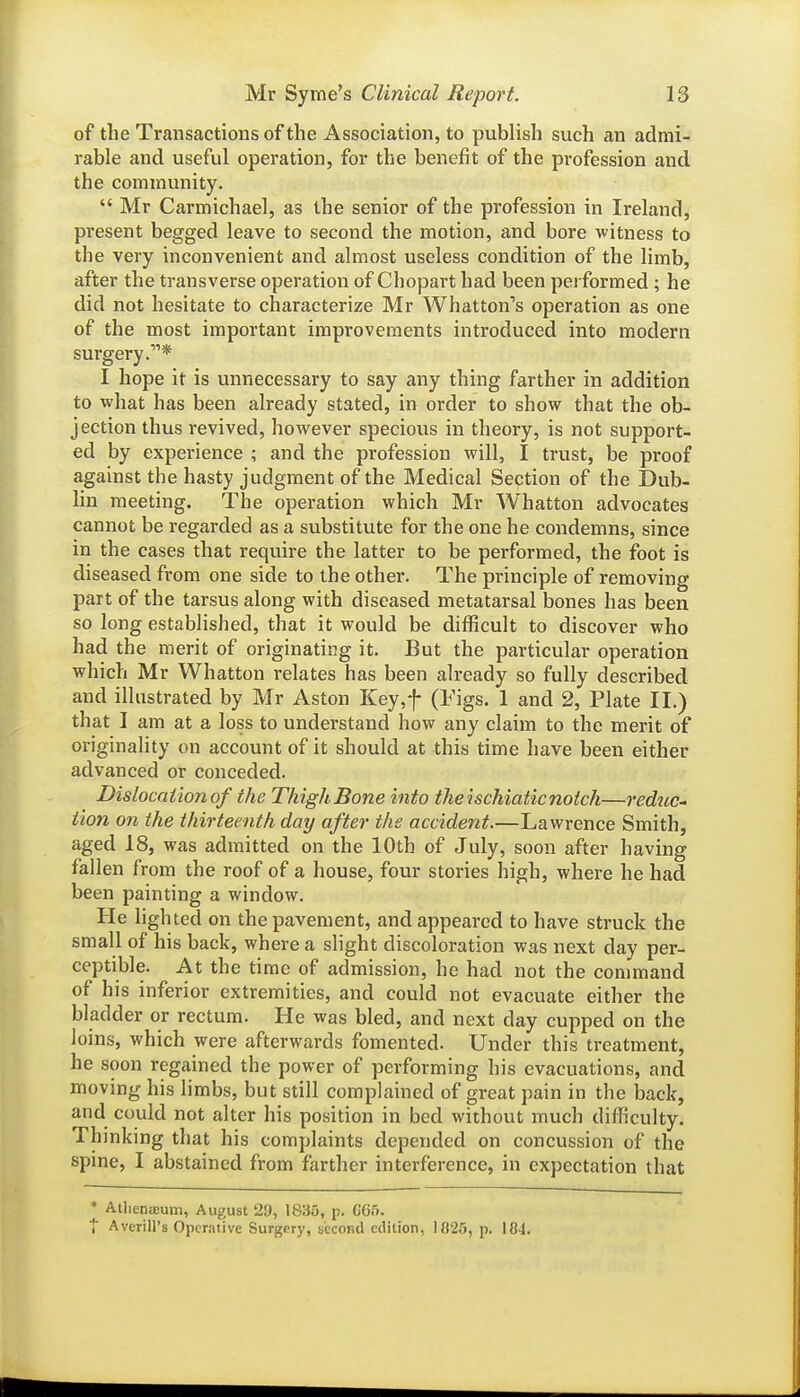 of the Transactions of the Association, to publish such an admi- rable and useful operation, for the benefit of the profession and the community.  Mr Carmichael, as the senior of the profession in Ireland, present begged leave to second the motion, and bore witness to the very inconvenient and almost useless condition of the limb, after the transverse operation of Chopart had been performed ; he did not hesitate to characterize Mr Whatton's operation as one of the most important improvements introduced into modern surgery.* I hope it is unnecessary to say any thing farther in addition to what has been already stated, in order to show that the ob- jection thus revived, however specious in theory, is not support- ed by experience ; and the profession will, I trust, be proof against the hasty judgment of the Medical Section of the Dub- lin meeting. The operation which Mr Whatton advocates cannot be regarded as a substitute for the one he condemns, since in the cases that require the latter to be performed, the foot is diseased from one side to the other. The principle of removing part of the tarsus along with diseased metatarsal bones has been so long established, that it would be difficult to discover who had the merit of originating it. But the particular operation which Mr Whatton relates has been already so fully described and illustrated by Mr Aston Key,f (Figs. 1 and 2, Plate II.) that I am at a loss to understand how any claim to the merit of originality on account of it should at this time have been either advanced or conceded. Dislocation of the Thigh Bone into the ischiatic notch—reduc^ Hon on the thirteenth day after the accident.—Lawrence Smith, aged 18, was admitted on the 10th of July, soon after having fallen from the roof of a house, four stories high, where he had been painting a window. He lighted on the pavement, and appeared to have struck the small of his back, where a slight discoloration was next day per- ceptible. At the time of admission, he had not the command of his inferior extremities, and could not evacuate either the bladder or rectum. He was bled, and next day cupped on the loins, which were afterwards fomented. Under this treatment, he soon regained the power of performing his evacuations, and moving his limbs, but still complained of great pain in the back, and could not alter his position in bed without much difficulty. Thinking that his complaints depended on concussion of the spine, I abstained from farther interference, in expectation that * AUieniEum, August 29, 1835, p. C65. t Averill's Operative Surgery, second edition, 1025, p. 184.