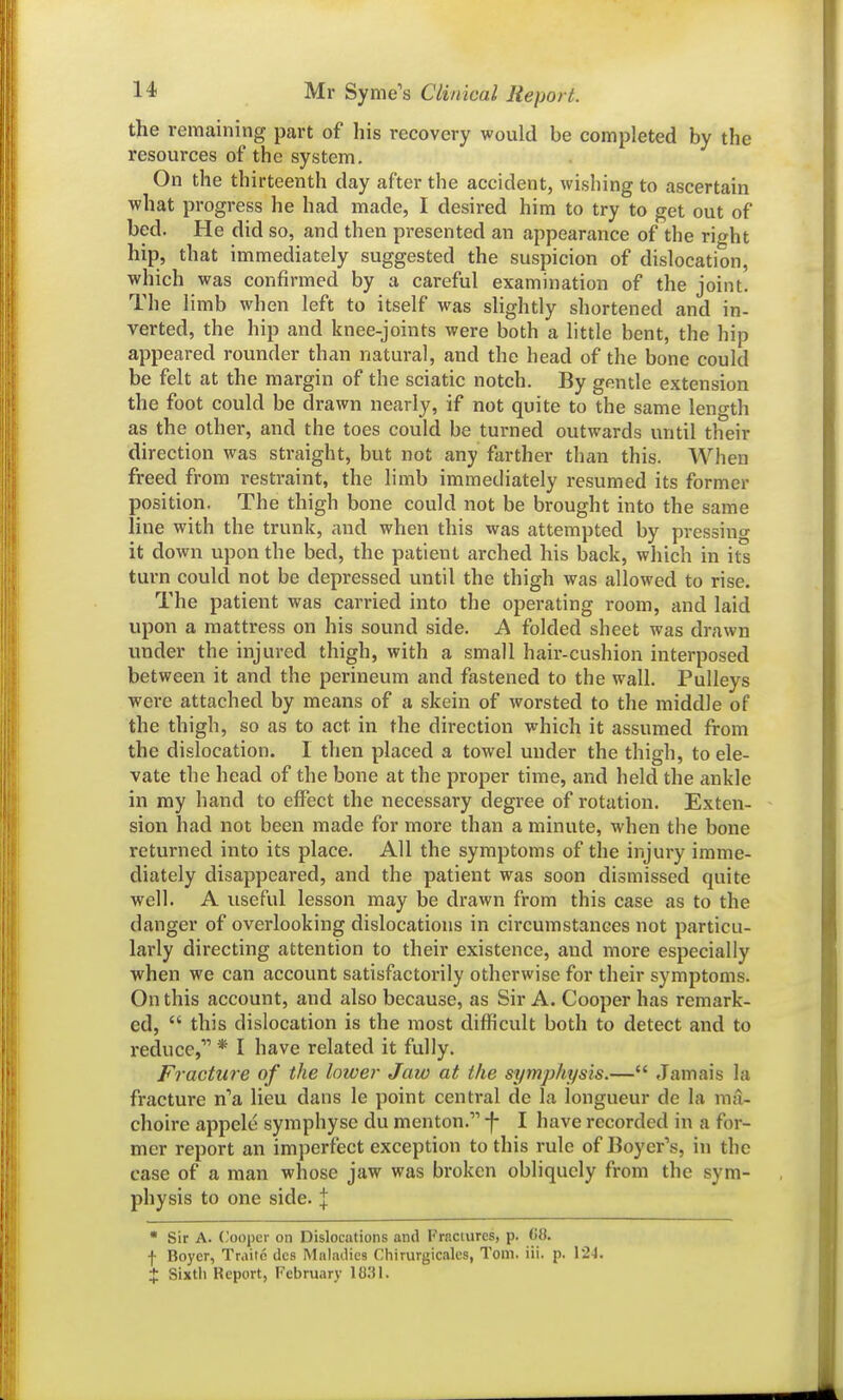 the remaining part of his recovery would be completed by the resources of the system. On the thirteenth day after the accident, wishing to ascertain what progress he had made, I desired him to try to get out of bed. He did so, and then presented an appearance of the right hip, that immediately suggested the suspicion of dislocation, which was confirmed by a careful examination of the joint. The limb when left to itself was slightly shortened and in- verted, the hip and knee-joints were both a little bent, the hip appeared rounder than natural, and the head of the bone could be felt at the margin of the sciatic notch. By gentle extension the foot could be drawn nearly, if not quite to the same length as the other, and the toes could be turned outwards until their direction was straight, but not any farther than this. When freed from restraint, the limb immediately resumed its former position. The thigh bone could not be brought into the same line with the trunk, and when this was attempted by pressing it down upon the bed, the patient arched his back, which in its turn could not be depressed until the thigh was allowed to rise. The patient was carried into the operating room, and laid upon a mattress on his sound side. A folded sheet was drawn under the injured thigh, with a small hair-cushion interposed between it and the perineum and fastened to the wall. Pulleys were attached by means of a skein of worsted to the middle of the thigh, so as to act in the direction which it assumed from the dislocation. 1 then placed a towel under the thigh, to ele- vate the head of the bone at the proper time, and held the ankle in my hand to effect the necessary degree of rotation. Exten- sion had not been made for more than a minute, when the bone returned into its place. All the symptoms of the injury imme- diately disappeared, and the patient was soon dismissed quite well. A useful lesson may be drawn from this case as to the danger of overlooking dislocations in circumstances not particu- larly directing attention to their existence, and more especially when we can account satisfactorily otherwise for their symptoms. On this account, and also because, as Sir A. Cooper has remark- ed,  this dislocation is the most difficult both to detect and to reduce, * I have related it fully. Fracture of the lower Jaw at the symphysis.— Jamais la fracture n'a lieu dans le point central de la longueur de la raa- choire appele symphyse du menton. f I have recorded in a for- mer report an imperfect exception to this rule of Boyer's, in the case of a man whose jaw was broken obliquely from the sym- physis to one side. J • Sir A. (-'ooper on Dislocations and FrBctures, p. C8. f Boyer, Traitc dcs Maladies Chirurgicales, Tom. iii. p. 12-J. J Sixtli Report, February 1031.