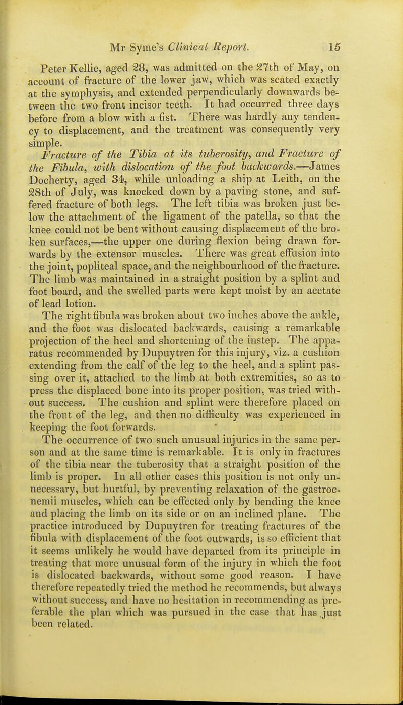 Peter Kellie, aged 28, was admitted on the 27th of May, on account of fracture of the lower jaw, which was seated exactly at the symphysis, and extended perpendicularly downwards be- tween the two front incisor teeth. It had occurred three days before from a blow with a fist. There was hardly any tenden- cy to displacement, and the treatment was consequently very simple. Fracture of the Tibia at its tuberosity, and Fracture of the Fibula, with dislocation of the foot backwards.—James Docherty, aged 34, while unloading a ship at Leith, on the 28th of July, was knocked down by a paving stone, and suf- fered fracture of both legs. The left tibia was broken just be- low the attachment of the ligament of the patella, so that the knee could not be bent without causing displacement of the bro- ken surfaces,—the upper one during flexion being drawn for- wards by the extensor muscles. There was great effusion into the joint, popliteal space, and the neighbourhood of the fi-acture. The limb was maintained in a straight position by a splint and foot board, and the swelled parts were kept moist by an acetate of lead lotion. The right fibula was broken about two inches above the ankle, and the foot was dislocated backwards, causing a remarkable projection of the heel and shortening of the instep. The appa- ratus recommended by Dupuytren for this injury, viz. a cushion extending from the calf of the leg to the heel, and a splint pas- sing over it, attached to the limb at both extremities, so as to press the displaced bone into its proper position, was tried with- out success. The cushion and splint were therefore placed on the front of the leg, and then no difficulty was experienced in keeping the foot forwards. The occurrence of two such unusual injuries in the same per- son and at the same time is remarkable. It is only in fractures of the tibia near the tuberosity that a straight position of the limb is proper. In all other cases this position is not only un- necessary, but hurtful, by preventing relaxation of the gastroc- nemii muscles, which can be effected only by bending the knee and placing the limb on its side or on an inclined plane. The practice introduced by Dupuytren for treating fractures of the fibula with displacement of the foot outwards, is so efficient that it seems unlikely he would have departed from its principle in treating that more unusual form of the injury in which the foot is dislocated backwards, without some good reason. I have therefore repeatedly tried the method he recommends, but always without success, and have no hesitation in recommending as pre- ferable the plan which was pur.sued in the case that has .just been related.