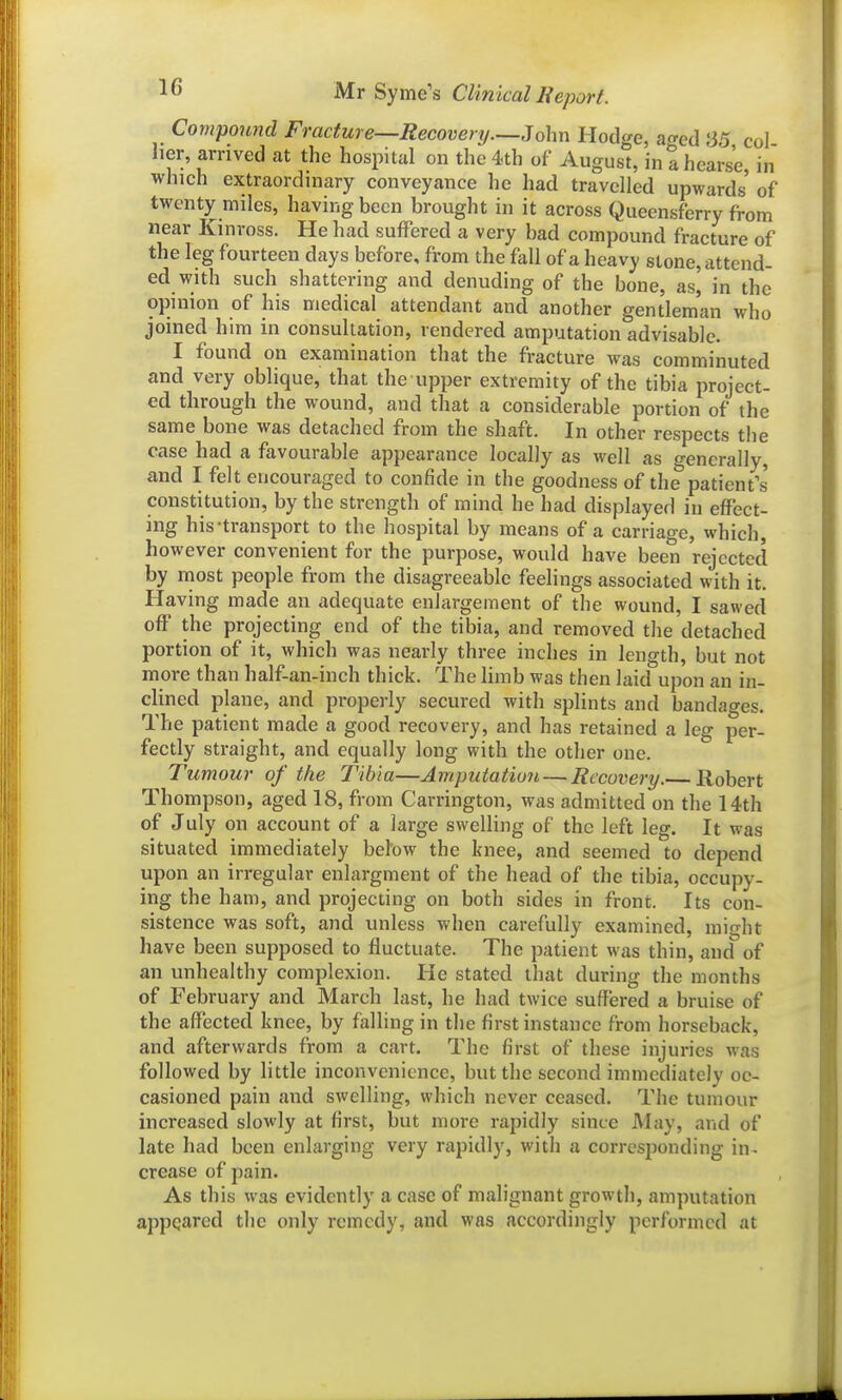 Compound Fracture—Recovenj.—John Hodge, ao-ed 8,5 col her, arrived at the hospital on the4.th of August, in a hearse in which extraordinary conveyance he had travelled upwards of twenty miles, having been brought in it across Queensferry from near Kinross. He had suffered a very bad compound fracture of the leg fourteen days before, from the fall of a heavy stone, attend- ed with such shattering and denuding of the bone, as, in the opinion of his medical attendant and another gentleman who joined him in consultation, rendered amputation advisable. I found on examination that the fracture was comminuted and very obhque, that the upper extremity of the tibia project- ed through the wound, and that a considerable portion of the same bone was detached from the shaft. In other respects the case had a favourable appearance locally as well as generally, and I felt encouraged to confide in the goodness of the patients' constitution, by the strength of mind he had displayed in effect- ing his-transport to the hospital by means of a carriage, which, however convenient for the purpose, would have been rejected by most people from the disagreeable feelings associated with it. Having made an adequate enlargement of the wound, I sawed off the projecting end of the tibia, and removed the detached portion of it, which was nearly three inches in length, but not more than half-an-inch thick. The limb was then laid upon an in- clined plane, and properly secured with splints and bandages. The patient made a good recovery, and has retained a leg per- fectly straight, and equally long with the other one. Tumour of the Tibia—Amputation — Recovery. Robert Thompson, aged 18, from Carrington, was admitted on the 14th of July on account of a large swelling of the left leg. It was situated immediately below the knee, and seemed to depend upon an irregular enlargment of the head of the tibia, occupy- ing the ham, and projecting on both sides in front. Its con- sistence was soft, and unless when carefully examined, might have been supposed to fluctuate. The patient was thin, and of an unhealthy complexion. He stated that during the months of February and March last, he had twice suffered a bruise of the affected knee, by falling in the first instance from horseback, and afterwards from a cart. The first of these injuries was followed by little inconvenience, but the second immediately oc- casioned pain and swelling, which never ceased. The tumour increased slowly at first, but more rapidly since May, and of late had been enlarging very rapidly, with a corresponding in^ crease of pain. As this was evidently a case of malignant growth, amputation appeared the only remedy, and was accordingly performed at
