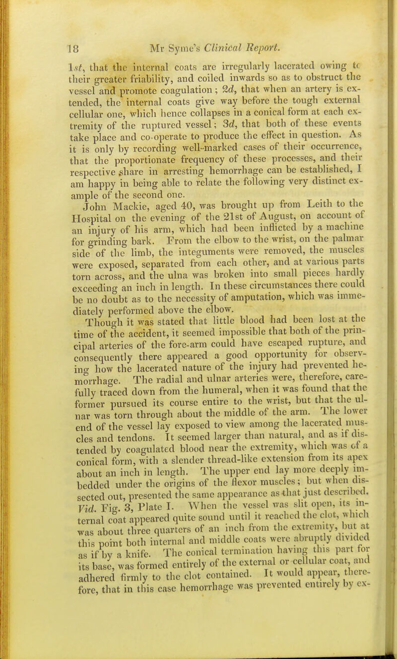 l.v?, that the internal coats are irregularly lacerated owing tf their greater friability, and coiled inwards so as to obstruct the vessel and promote coagulation; 2d, that when an artery is ex- tended, the internal coats give way before the tough external cellular one, which hence collapses in a conical form at each ex- tremity of the ruptured vessel; 3d, that both of these events take place and co-operate to produce the effect in question. As it is only by recording well-marked cases of their occurrence, that the proportionate frequency of these processes, and their respective ^hare in arresting hemorrhage can be established, I am happy in being able to relate the following very distinct ex- ample of the second one. John Mackie, aged 40, was brought up from Leith to the Hospital on the evening of the 21st of August, on account of an injury of his arm, which had been inflicted by a machme for grinding bark. From the elbow to the wrist, on the palmar side of the limb, the integuments were removed, the muscles were exposed, separated from each other, and at various parts torn across, and the ulna was broken into small pieces hardly exceeding an inch in length. In these circumstances there could be no doubt as to the necessity of amputation, which was imme- diately performed above the elbow. Though it was stated that little blood had been lost at the time of tlie accident, it seemed impossible that both of the prin- cipal arteries of the fore-arm could have escaped rupture, and consequently there appeared a good opportunity for observ- ino- how the lacerated nature of the injury had prevented he- morrhage. The radial and ulnar arteries were, therefore, care- fully traced down from the humeral, when it was found that the former pursued its course entire to the wrist, but that the ul- nar was torn through about the middle of the arm. The lower end of the vessel lay exposed to view among the lacerated mus- cles and tendons. It seemed larger than natural, and as if dis- tended by coagulated blood near the extremity, which was of a conical form, with a slender thread-like extension from its apex about an inch in length. The upper end lay more deeply im- bedded under the origins of the flexor muscles; but when dis- sected out, presented the same appearance as-that just described. Vid Fig 3, Plate I. When the vessel was slit open, its in- ternal coat appeared quite sound until it reached the clot, which was about three quarters of an inch from the extremity, but at this point both internal and middle coats were abruptly divided as if by a knife. The conical termination having this part for its base, was formed entirely of the external or cellular coa and adhered firmly to the clot contained. It would appear, there- fore, that in this case hemorrhage was prevented entirely by ex-