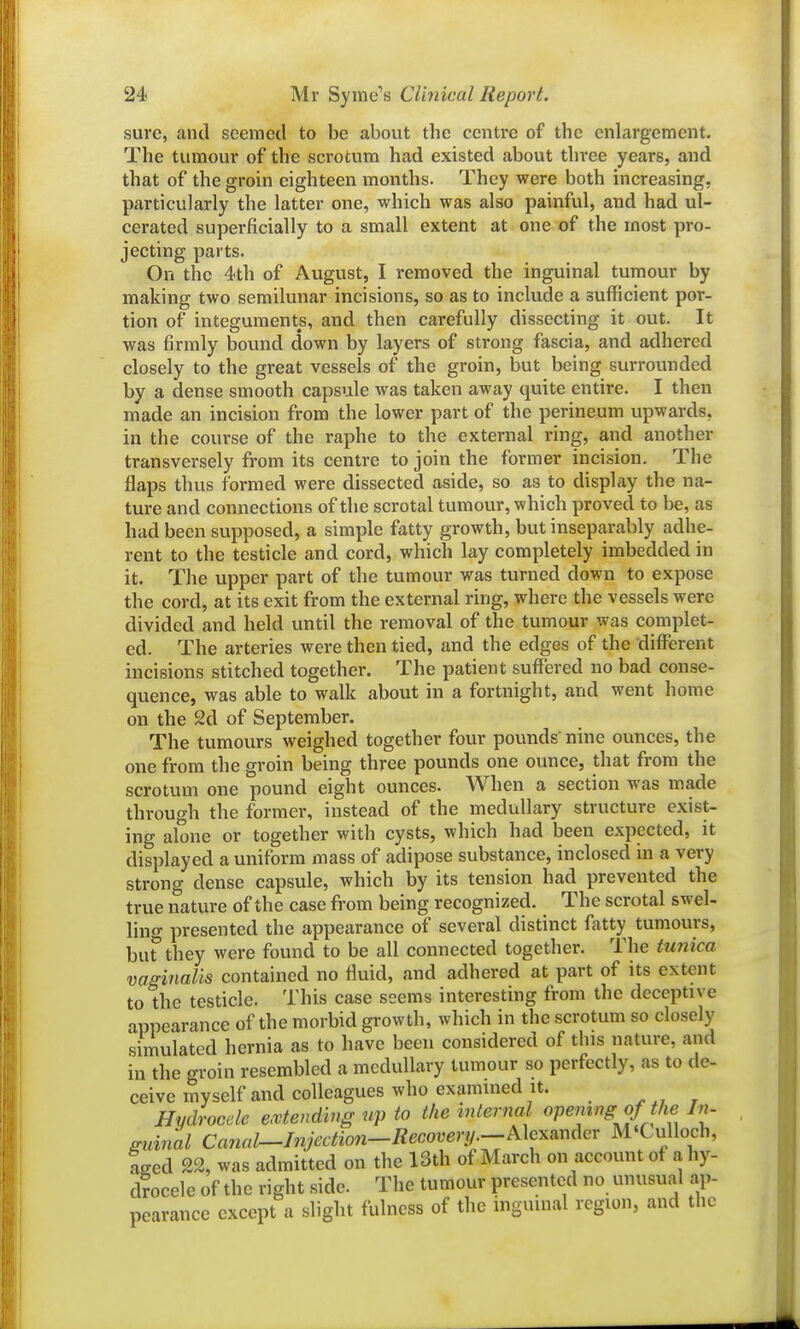 sure, and seemed to be about the centre of the enlargement. The tumour of the scrotum had existed about three years, and that of the groin eighteen months. They were both increasing, particularly the latter one, which was also painful, and had ul- cerated superficially to a small extent at one of the most pro- jecting parts. On the 4th of August, I removed the inguinal tumour by making two semilunar incisions, so as to include a sufficient por- tion of integuments, and then carefully dissecting it out. It was firmly bound down by layers of strong fascia, and adhered closely to the great vessels of the groin, but being surrounded by a dense svnooth capsule was taken away quite entire. I then made an incision from the lower part of the perineum upwards, in the course of the raphe to the external ring, and another transversely from its centre to join the former incision. The flaps thus formed were dissected aside, so as to display the na- ture and connections of the scrotal tumour, which proved to be, as had been supposed, a simple fatty growth, but inseparably adhe- rent to the testicle and cord, which lay completely imbedded in it. The upper part of the tumour was turned down to expose the cord, at its exit from the external ring, where the vessels were divided and held until the removal of the tumour was complet- ed. The arteries were then tied, and the edges of the different incisions stitched together. The patient suffered no bad conse- quence, was able to walk about in a fortnight, and went home on the 2d of September. The tumours weighed together four pounds nine ounces, the one from the groin being three pounds one ounce, that from the scrotum one pound eight ounces. When a section was made through the former, instead of the medullary structure exist- ing alone or together with cysts, which had been expected, it displayed a uniform mass of adipose substance, inclosed in a very strong dense capsule, which by its tension had prevented the true nature of the case from being recognized. The scrotal swel- lino- presented the appearance of several distinct fatty tumours, burthey were found to be all connected together. The tunica vaginalis contained no fluid, and adhered at part of its extent to the testicle. This case seems interesting from the deceptive appearance of the morbid growth, which in the scrotum so closely simulated hernia as to have been considered of this nature, and in the groin resembled a medullary tumour so perfectly, as to de- ceive myself and colleagues who examined it. ^ , Hydrocde emending up to the mternal opening of the In- gicinal Canal—Injection-Recovery.—Mcxmdcv M'Culloch, aged 22, was admitted on the 13th of March on account of a hy- drocele of the right side. The tumour presented no unusual ap- pearance except a slight fulness of the inguinal region, and the